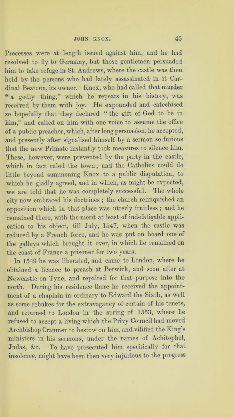 Processes were at length issued against him, and he had resolved to fly to Germany, but those gentlemen persuaded him to take refuge in St. Andrews, where the castle was then held by the persons who had lately assassinated in it Car- dinal Beatoun, its owner. Knox, who had called that murder “a godly thing,” which he repeats in his history, was received by them with joy. He expounded and catechised so hopefully that they declared “ the gift of God to be in him,” and called on him with one voice to assume the office of a public preacher, which, after long persuasion, he accepted, and presently after signalised himself by a sermon so furious that the new Primate instantly took measures to silence him. These, however, were prevented by the party in the castle, which in fact ruled the town; and the Catholics could do little beyond summoning Knox to a public disputation, to which he gladly agreed, and in which, as might be expected, we are told that he was completely successful. The -whole city now embraced his doctrines ; the church relinquished an opposition which in that place was utterly fruitless ; and he remained there, with the merit at least of indefatigable appli- cation to his object, till July, 1547, when the castle was reduced by a French force, and he was put on board one of the galleys which brought it over, in which he remained on the coast of France a prisoner for two years. In 1549 he was liberated, and came to London, wdrere he obtained a licence to preach at Berwick, and soon after at Newcastle on Tyne, and repaired for that purpose into the north. During his residence there he received the appoint- ment of a chaplain in ordinary to Edward the Sixth, as well as some rebukes for the extravagancy of certain of his tenets, and returned to London in the spring of 1553, where he refused to accept a living which the Privy Council had moved Archbishop Cranmer to bestow on him, and vilified the King’s ministers in his sermons, under the names of Achitophel, Judas, &c. To have prosecuted him specifically for that insolence, might have been then very injurious to the progress