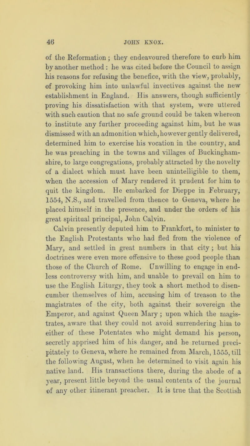 of the Reformation; they endeavoured therefore to curb him by another method : he was cited before the Council to assign his reasons for refusing the benefice, with the view, probably, of provoking him into unlawful invectives against the new establishment in England. Elis answers, though sufficiently proving his dissatisfaction with that system, were uttered with such caution that no safe ground could be taken whereon to institute any further proceeding against him, but he was dismissed with an admonition which,however gently delivered, determined him to exercise his vocation in the country, and he was preaching in the towns and villages of Buckingham- shire, to large congregations, probably attracted by the novelty of a dialect which must have been unintelligible to them, when the accession of Mary rendered it prudent for him to quit the kingdom. He embarked for Dieppe in February, 1554, N.S., and travelled from thence to Geneva, where he placed himself in the presence, and under the orders of his great spiritual principal, John Calvin. Calvin presently deputed him to Frankfort, to minister to the English Protestants who had fled from the violence of Mary, and settled in great numbers in that city ; but his doctrines were even more offensive to these good people than those of the Church of Rome. Unwilling to engage in end- less controversy with him, and unable to prevail on him to use the English Liturgy, they took a short method to disen- cumber themselves of him, accusing him of treason to the magistrates of the city, both against their sovereign the Emperor, and against Queen Mary ; upon which the magis- trates, aware that they could not avoid surrendering hirn to either of these Potentates who might demand his person, secretly apprised him of his danger, and he returned preci- pitately to Geneva, where he remained from March, 1555, till the following August, when he determined to visit again his native land. His transactions there, during the abode of a year, present little beyond the usual contents of the journal of any other itinerant preacher. It is true that the Scottish