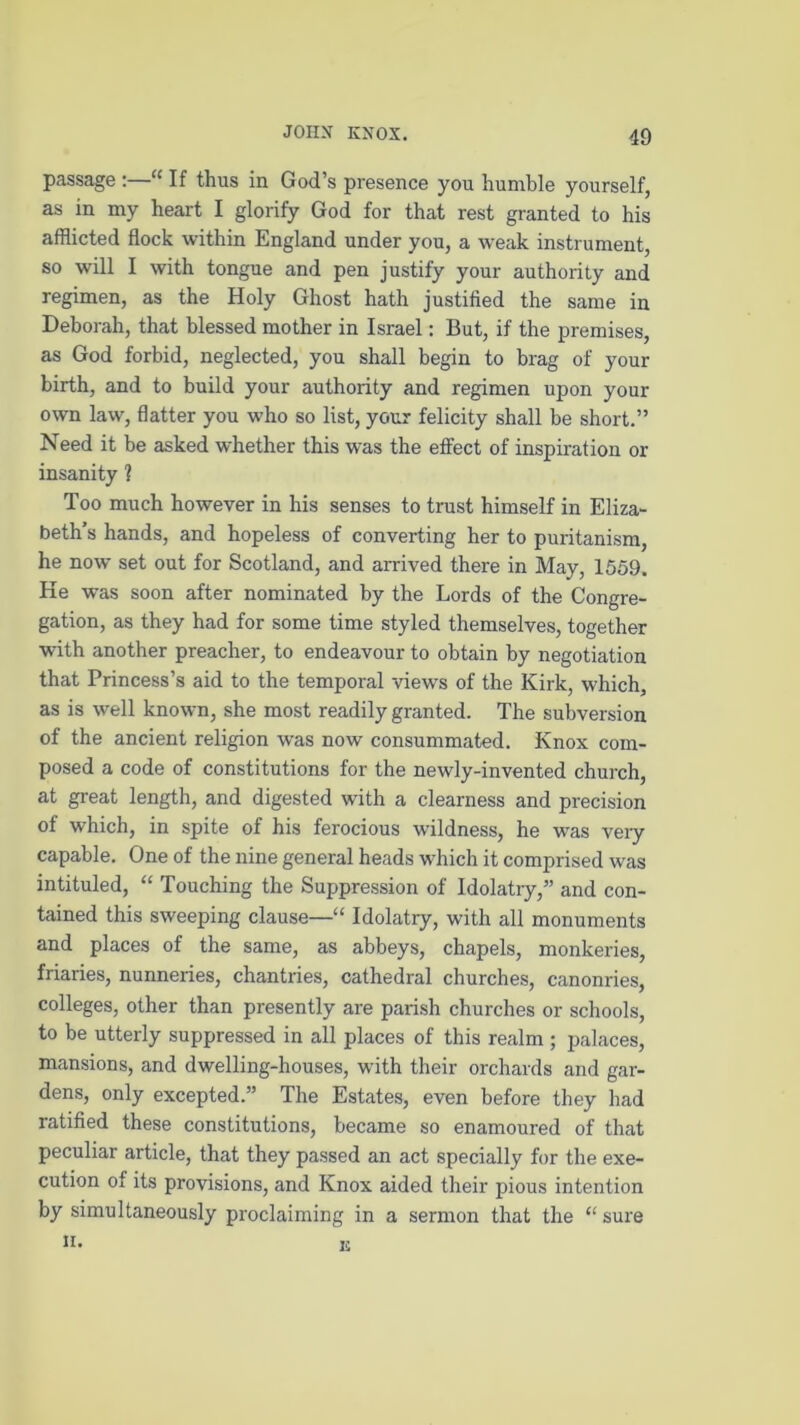passage :—“ If thus in God’s presence you humble yourself, as in my heart I glorify God for that rest granted to his afflicted flock within England under you, a weak instrument, so will I with tongue and pen justify your authority and regimen, as the Holy Ghost hath justified the same in Deborah, that blessed mother in Israel: But, if the premises, as God forbid, neglected, you shall begin to brag of your birth, and to build your authority and regimen upon your own law, flatter you who so list, your felicity shall be short.” Need it be asked whether this was the effect of inspiration or insanity 1 Too much however in his senses to trust himself in Eliza- beth’s hands, and hopeless of converting her to puritanism, he now set out for Scotland, and arrived there in May, 1559. He was soon after nominated by the Lords of the Congre- gation, as they had for some time styled themselves, together with another preacher, to endeavour to obtain by negotiation that Princess’s aid to the temporal views of the Kirk, which, as is well known, she most readily granted. The subversion of the ancient religion was now consummated. Knox com- posed a code of constitutions for the newly-invented church, at great length, and digested with a clearness and precision of which, in spite of his ferocious wildness, he was very capable. One of the nine general heads which it comprised was intituled, “ Touching the Suppression of Idolatry,” and con- tained this sweeping clause—“ Idolatry, with all monuments and places of the same, as abbeys, chapels, monkeries, friaries, nunneries, chantries, cathedral churches, canonries, colleges, other than presently are parish churches or schools, to be utterly suppressed in all places of this realm ; palaces, mansions, and dwelling-houses, with their orchards and gar- dens, only excepted.” The Estates, even before they had ratified these constitutions, became so enamoured of that peculiar article, that they passed an act specially for the exe- cution of its provisions, and Knox aided their pious intention by simultaneously proclaiming in a sermon that the “ sure n. I!