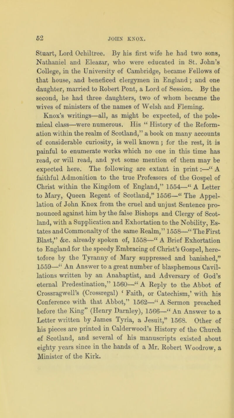 Stuart, Lord Ochiltree. By his first wife he had two sons, Nathaniel and Eleazar, who were educated in St. John’s College, in the University of Cambridge, became Fellows of that house, and beneficed clergymen in England; and one daughter, married to Robert Pont, a Lord of Session. By the second, he had three daughters, two of whom became the wives of ministers of the names of Welsh and Fleming. Knox's writings—all, as might be expected, of the pole- mical class—were numerous. His “ History of the Reform- ation within the realm of Scotland,” a book on many accounts of considerable curiosity, is well known ; for the rest, it is painful to enumerate works which no one in this time has read, or will read, and yet some mention of them may be expected here. The following are extant in print:—“ A faithful Admonition to the true Professors of the Gospel of Christ within the Kingdom of England,” 1554—“ A Letter to Mary, Queen Regent of Scotland,” 1556—“ The Appel- lation of John Knox from the cruel and unjust Sentence pro- nounced against him by the false Bishops and Clergy of Scot- land, with a Supplication and Exhortation to the Nobility, Es- tates and Commonalty of the same Realm,” 1558—“TheFirst Blast,” &c. already spoken of, 1558—“ A Brief Exhortation to England for the speedy Embracing of Christ’s Gospel, here- tofore by the Tyranny of Mary suppressed and banished,” 1559—“ An Answer to a great number of blasphemous Cavil- lations written by an Anabaptist, and Adversary of God’s eternal Predestination,” 1560—“ A Reply to the Abbot of Crossragwell’s (Crossregal) ‘ Faith, or Catechism,’ with his Conference with that Abbot,” 1562—“ A Sermon preached before the King” (Henry Damley), 1566—“ An Answer to a Letter written by James Tyria, a Jesuit,” 1568. Other of his pieces are printed in Calderwood’s History of the Church of Scotland, and several of his manuscripts existed about eighty years since in the hands of a Mr. Robert Woodrow, a Minister of the Kirk.