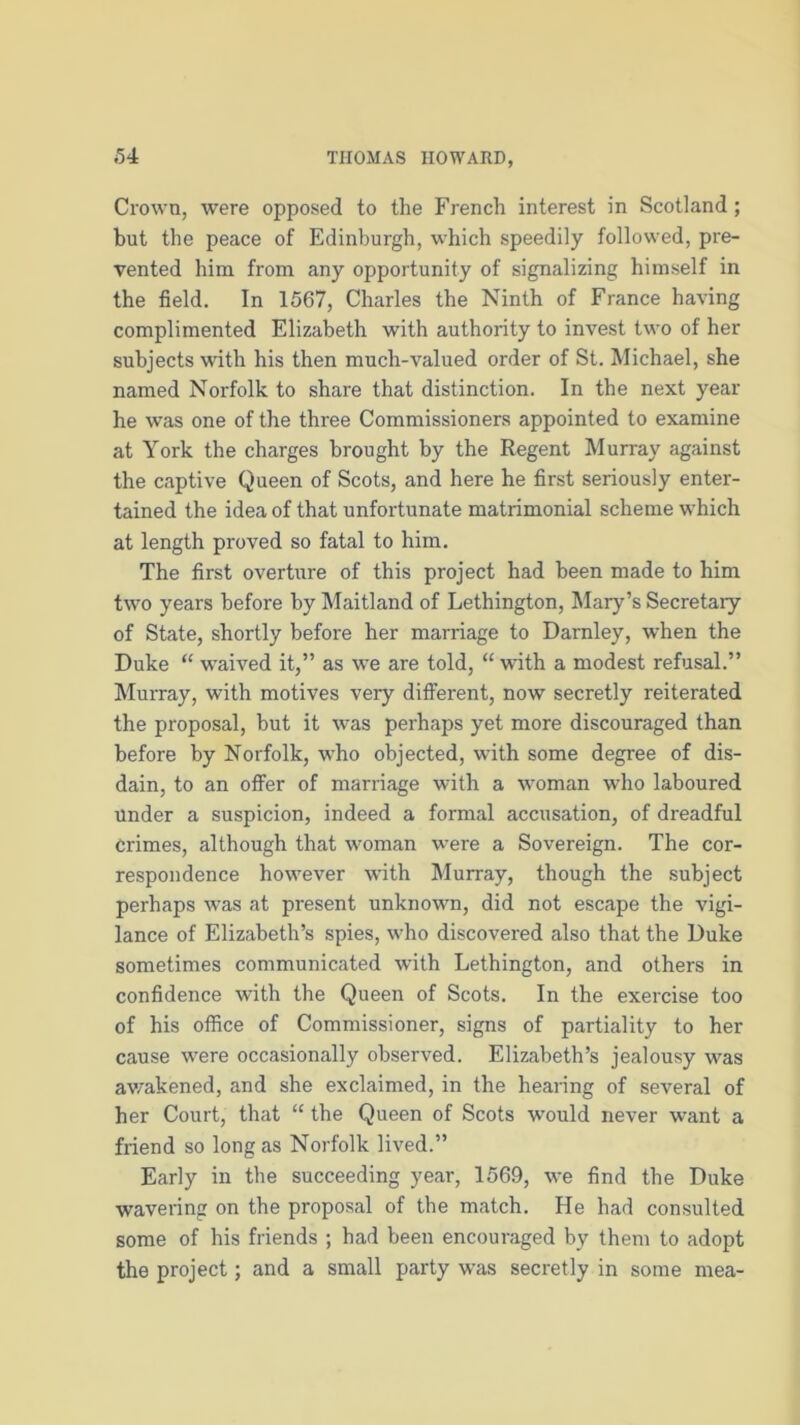 Crown, were opposed to the French interest in Scotland; but the peace of Edinburgh, which speedily followed, pre- vented him from any opportunity of signalizing himself in the field. In 1567, Charles the Ninth of France having complimented Elizabeth with authority to invest two of her subjects with his then much-valued order of St. Michael, she named Norfolk to share that distinction. In the next year he was one of the three Commissioners appointed to examine at York the charges brought by the Regent Murray against the captive Queen of Scots, and here he first seriously enter- tained the idea of that unfortunate matrimonial scheme which at length proved so fatal to him. The first overture of this project had been made to him two years before by Maitland of Lethington, Mary’s Secretary of State, shortly before her marriage to Darnley, when the Duke “ waived it,” as we are told, “ with a modest refusal.” Murray, with motives very different, now secretly reiterated the proposal, but it was perhaps yet more discouraged than before by Norfolk, who objected, with some degree of dis- dain, to an offer of marriage with a woman who laboured under a suspicion, indeed a formal accusation, of dreadful Crimes, although that woman were a Sovereign. The cor- respondence however with Murray, though the subject perhaps was at present unknown, did not escape the vigi- lance of Elizabeth’s spies, who discovered also that the Duke sometimes communicated with Lethington, and others in confidence with the Queen of Scots. In the exercise too of his office of Commissioner, signs of partiality to her cause were occasionally observed. Elizabeth’s jealousy was awakened, and she exclaimed, in the hearing of several of her Court, that “ the Queen of Scots would never want a friend so long as Norfolk lived.” Early in the succeeding year, 1569, we find the Duke wavering on the proposal of the match. He had consulted some of his friends ; had been encouraged by them to adopt the project; and a small party was secretly in some mea-