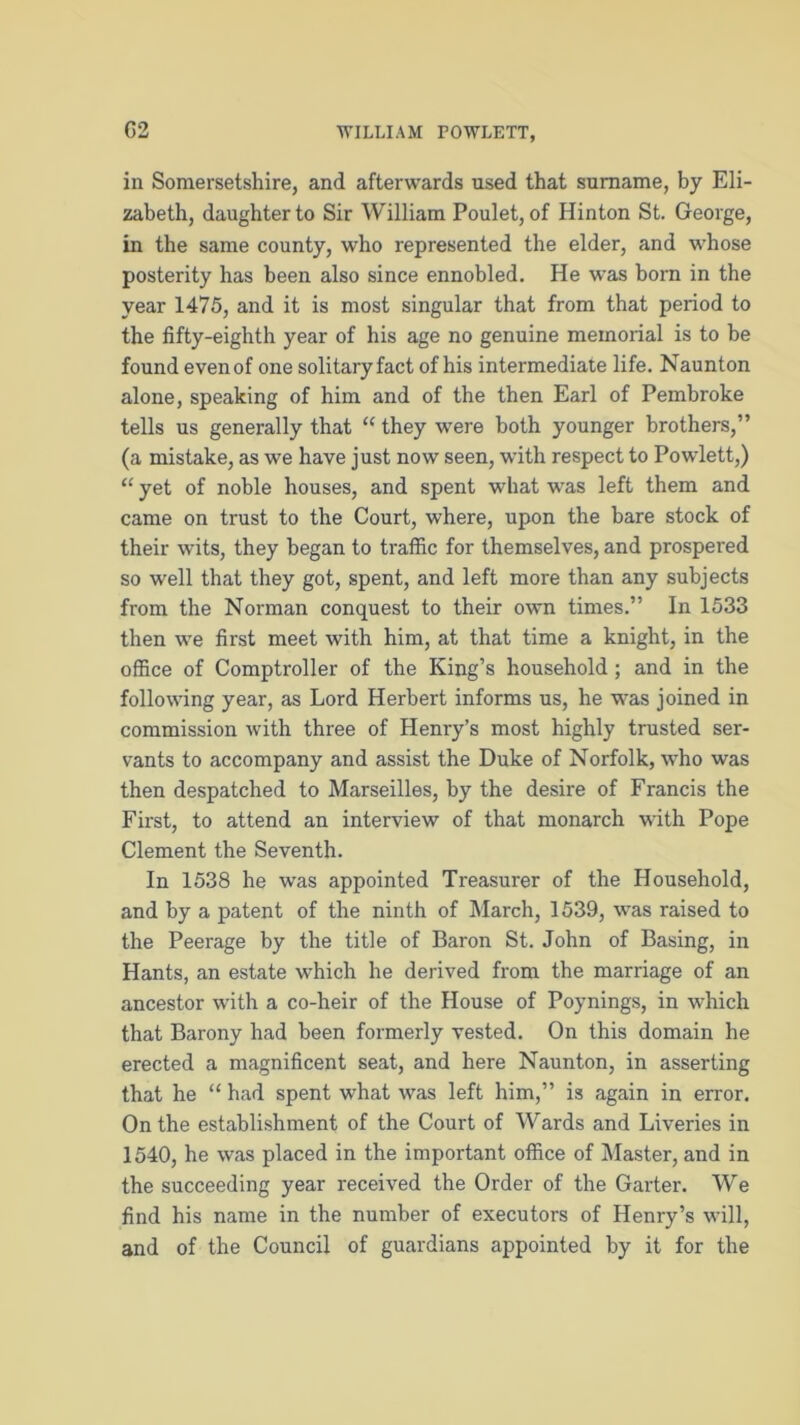 in Somersetshire, and afterwards used that surname, by Eli- zabeth, daughter to Sir William Poulet, of Hinton St. George, in the same county, who represented the elder, and whose posterity has been also since ennobled. He was born in the year 1475, and it is most singular that from that period to the fifty-eighth year of his age no genuine memorial is to be found even of one solitary fact of his intermediate life. Naunton alone, speaking of him and of the then Earl of Pembroke tells us generally that “ they were both younger brothers,” (a mistake, as we have just now seen, with respect to Powlett,) “ yet of noble houses, and spent what was left them and came on trust to the Court, where, upon the bare stock of their wits, they began to traffic for themselves, and prospered so well that they got, spent, and left more than any subjects from the Norman conquest to their own times.” In 1533 then we first meet with him, at that time a knight, in the office of Comptroller of the King’s household ; and in the following year, as Lord Herbert informs us, he was joined in commission with three of Henry’s most highly trusted ser- vants to accompany and assist the Duke of Norfolk, who was then despatched to Marseilles, by the desire of Francis the First, to attend an interview of that monarch with Pope Clement the Seventh. In 1538 he was appointed Treasurer of the Household, and by a patent of the ninth of March, 1539, was raised to the Peerage by the title of Baron St. John of Basing, in Hants, an estate which he derived from the marriage of an ancestor with a co-heir of the House of Poynings, in which that Barony had been formerly vested. On this domain he erected a magnificent seat, and here Naunton, in asserting that he “ had spent what was left him,” is again in error. On the establishment of the Court of Wards and Liveries in 1540, he was placed in the important office of Master, and in the succeeding year received the Order of the Garter. We find his name in the number of executors of Henry’s will, and of the Council of guardians appointed by it for the