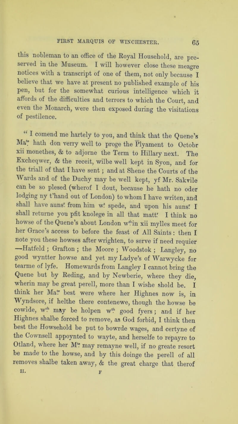 this nobleman to an office of the Royal Household, are pre- served in the Museum. I will however close these meagre notices with a transcript of one of them, not only because I believe that we have at present no published example of his pen, but for the somewhat curious intelligence which it affords of the difficulties and terrors to which the Court, and even the Monarch, were then exposed during the visitations of pestilence. “ 1 comend me hartely to you, and think that the Quene’s Ma? hath don verry well to proge the Plyament to Octobr xii monethes, & to adjorne the Term to Hillary next. The Excheqwer, & the receit, wilbe well kept in Syon, and for the triall of that I have sent ; and at Shene the Courts of the Wards and of the Duchy may be well kept, yf Mr. Sakvile can be so plesed (wherof I dout, because he hath no oder lodging ny t hand out of London) to whom I have writen, and shall have auns' from him w.' spede, and upon his auns' I shall returne you pfit knolege in all that mattf I think no howse of the Quene’s about London w'Mn xii mylles meet for her Grace’s access to before the feast of All Saints: then I note you these howses after wrighten, to serve if need requier —Hatfeld ; Grafton ; the Moore ; Woodstok ; Langley, no good wyntter howse and yet my Ladye’s of Warwycke for tearme of lyfe. Homewards from Langley I cannot bring the Quene but by Reding, and by Newberie, where they die, wherin may be great perell, more than I wishe shold be. I think her Ma'.* best were where her Highnes now is, in Wyndsore, if helthe there contenewe, though the howse be cowlde, w1?1 may be holpen wt.h good fyers; and if her Highnes shalbe forced to remove, as God forbid, I think then best the Howsehold be put to bowrde wages, and certyne of the Cownsell appoynted to wayte, and herselfe to repayre to Otland, where her M‘f may remayne well, if no greate resort be made to the howse, and by this doinge the perell of all removes shalbe taken away, & the great charge that therof II. f