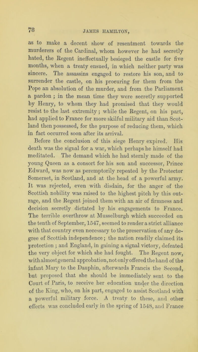 as to make a decent show of resentment towards the murderers of the Cardinal, whom however he had secretly hated, the Regent ineffectually besieged the castle for five months, when a treaty ensued, in which neither party was sincere. The assassins engaged to restore his son, and to surrender the castle, on his procuring for them from the Pope an absolution of the murder, and from the Parliament a pardon ; in the mean time they were secretly supported by Henry, to whom they had promised that they would resist to the last extremity ; while the Regent, on his part, had applied to Franee for more skilful military aid than Scot- land then possessed, for the purpose of reducing them, which in fact occurred soon after its arrival. Before the conclusion of this siege Henry expired. His death was the signal for a war, which perhaps he himself had meditated. The demand which he had sternly made of the young Queen as a consort for his son and successor, Prince Edward, was now as peremptorily repeated by the Protector Somerset, in Scotland, and at the head of a powerful army. It was rejected, even with disdain, for the anger of the Scottish nobility was raised to the highest pitch by this out- rage, and the Regent joined them with an air of firmness and decision secretly dictated by his engagements to France. The terrible overthrow at Musselburgh which succeeded on the tenth of September, 1547, seemed to render a strict alliance with that country even necessaiy to the preservation of any de- gree of Scottish independence; the nation readily claimed its protection ; and England, in gaining a signal victory, defeated the very object for which she had fought. The Regent now, withalmostgeneral approbation, not only offered thehand of the infant Mary to the Dauphin, afterwards Francis the Second, but proposed that she should be immediately sent to the Court of Paris, to receive her education under the direction of the King, who, on his part, engaged to assist Scotland with a powerful military force. A treaty to these, and other effects was concluded early in the spring of 1548, and France