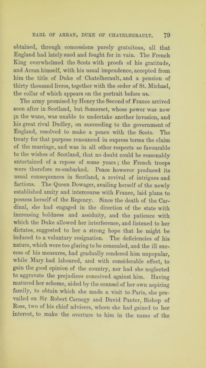 obtained, through concessions purely gratuitous, all that England had lately sued and fought for in vain. The French King overwhelmed the Scots with proofs of his gratitude, and Arran himself, with his usual imprudence, accepted from him the title of Duke of Chatelherault, and a pension of thirty thousand livres, together with the order of St. Michael, the collar of which appears on the portrait before us. The army promised by Henry the Second of France arrived soon after in Scotland, but Somerset, whose power was now in the wane, was unable to undertake another invasion, and his great rival Dudley, on succeeding to the government of England, resolved to make a peace with the Scots. The treaty for that purpose renounced in express terms the claim of the marriage, and was in all other respects so favourable to the wishes of Scotland, that no doubt could be reasonably entertained of a repose of some years ; the French troops were therefore re-embarked. Peace however produced its usual consequences in Scotland, a revival of intrigues and factions. The Queen Dowager, availing herself of the newly established amity and intercourse with France, laid plans to possess herself of the Regency. Since the death of the Car- dinal, she had engaged in the direction of the state with increasing boldness and assiduity, and the patience with which the Duke allowed her interference, and listened to her dictates, suggested to her a strong hope that he might be induced to a voluntary resignation. The deficiencies of his nature, which were too glaring to be concealed, and the ill suc- cess of his measures, had gradually rendered him unpopular, while Mary had laboured, and with considerable effect, to gain the good opinion of the country, nor had she neglected to aggravate the prejudices conceived against him. Having matured her scheme, aided by the counsel of her own aspiring family, to obtain which she made a visit to Paris, she pre- vailed on Sir Robert Carnegy and David Panter, Bishop of Ross, two of his chief advisers, whom she had gained to her interest, to make the overture to him in the name of the