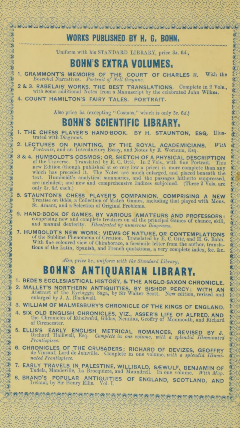 3 m ~4^ m V ' ^ &r! - i WORKS PUBLISHED BY H. G. BOHN. Uniform with his STANDARD LIBRARY, price 3i. CJ., BOHN S EXTRA VOLUMES. 1. GRAMMONT’S MEMOIRS OF THE COURT OF CHARLES II. With the Boscobel Narratives. Portrait of Nell GWynne. 2 & 3. RABELAIS’ WORKS, THE BEST TRANSLATIONS. Complete in 2 Vo)*., with some additional Notes from a Manuscript by the celebrated John Wilke*. 4. COUNT HAMILTON'S FAIRY TALES. PORTRAIT. Also price 5s. (excepting “Cosmos,” which is only Si. 6d.) BOHN’S SCIENTIFIC LIBRARY. THE CHESS PLAYER'S HAND-BOOK. trated with Diagrams. J % BY H. STAUNTON, ESQ. Ulus- With }. * c- 3 * . » m P‘ - * 5; 2. LECTURES ON PAINTING, BY THE ROYAL ACADEMICIANS. Portraits, and an Introductory Essay, and Notes by R. Wornum, Esq. 3 & 4. HUMBOLDT’S COSMOS; OR, SKETCH OF A PHYSICAL DESCRIPTION of the Universe. Translated by E. C. Otte. In 2 Yols., with line Portrait. This new Edition (though published at so very low a price) is more complete than any which has preceded it. The Notes are much enlarged, and placed beneath the text. Humboldt’s analytical summaries, and the passages hitherto suppressed, are included; and new and comprehensive Indices subjoined. (These 2 Yols. are only Si. (id. each.) ■J / o 5. STAUNTON’S CHESS PLAYER'S COMPANION. COMPRISING A NEW Treatise on Odds, a Collection of Match Games, including that played with Mons. St. Amant, and a Selection of Original Problems. 6. HAND-BOOK OF GAMES, BY VARIOUS AMATEURS AND PROFESSORS* comprising new and complete treatises on all the principal Games of chance skill' and manual dexterity. Illustrated by numerous Diagrams. 7. HUMBOLDTS NEW WORK: VIEWS OF NATURE, OR CONTEMPLATIONS £ tl,‘ Sublime Phenomena of Creation. Translated hv E. C. Otte, and H. G. Bohn . “u hoc coloured view of Chimborazo, a facsimile letter from the author, transla- uons ol the Latin, Spanish, and French quotations, a very complete index, &c. kc. Also, price 5s., uniform with the Standard Library, BOHNS ANTIQUARIAN LIBRARY. 1. BEDE S ECCLESIASTICAL HISTORY, & THE ANGLO-SAXON CHRONICLE. 2. MALLETS NORTHERN ANTIQUITIES. BY BISHOP PERCY; WITH AN Abstract of the Eyrlnggia Saga, by Sir Walter Scott. New edition, revised and enlarged by J. A. Blackwell. 3. WILLIAM OF MALMESBURY'S CHRONICLE OF THE KINGS OF ENGLAND. 4* s,XhOLm EN9u5fHx^<rH1R<?r5l,9lr^ xv,z-’. asser/s life of Alfred, and H1® . 'n°nicles ol Ethelwerd, Gildas, [Nennius, Geoftrv of Monmouth, and Richard of Cirencester. 5’ ELV!SiS ,E^iRVtY £N,9LISH METRICAL ROMANCES, REVISED BY J. Prn'ith/ ,>!•£,WcU’ Complete in one volume, with a splendid Illuminated naZdAi£li'c ' C°mplete iU °‘ie VOlumC> Wilh a Illumi. ': 7* EAR,LY TRAVELS IN PALESTINE, WILLIBALD, S/EWULF, BENJAMIN OF ( 1 udela, MandcviUe, La Brocqmere, and Maundrell. In one volume. With Man. • fi RRANin’C DODIII AD AWTinniTir. „r- l l Si m c'-3i 1 m /r > •* 8' BRhdand, by°uU!hmry I-dl^1 Vol'T'^ °F ENGLAND- SCOTLAND, AND Cc