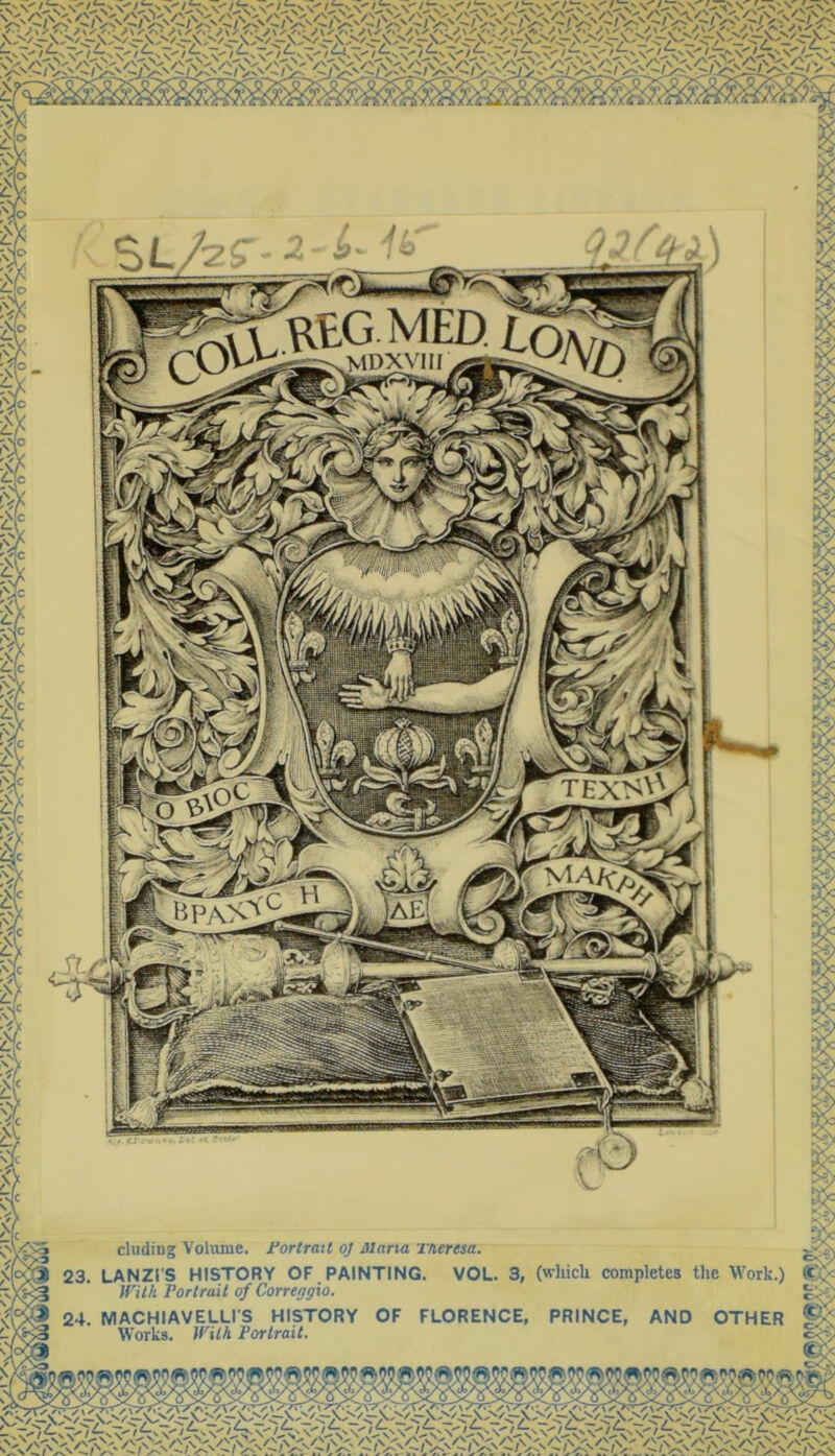 mdxviii TEXS\1 hpa%1 -—■■ - ■—— cludiug Volume. Portrait oj Maria xneresa. 23. LANZl'S HISTORY OF PAINTING. VOL. 3, With Portrait of Correggio. 24. MACHIAVELLIS HISTORY OF FLORENCE, Works. With Portrait. (wliicli completes the Work.) PRINCE, AND OTHER $ ^ ?? ® S5©$ W? fi; : :V :-v 1 ' /X/.' » ■ ✓ WV'T^ \ 'v'A / ' ;v ‘ \ ✓’“'v c^\ fj Ji