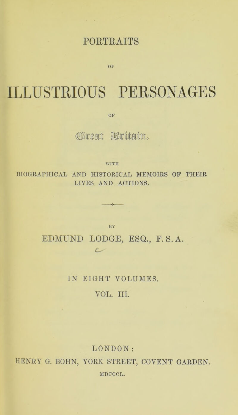 PORTRAITS OF ILLUSTRIOUS PERSONAGES WITH BIOGRAPHICAL AND HISTORICAL MEMOIRS OP THEIR LIVES AND ACTIONS. BY EDMUND LODGE, ESQ., E.S.A. IN EIGHT VOLUMES. VOL. III. LONDON: HENRY G. BOHN, YORK STREET, COVENT GARDEN. MDCCCL.