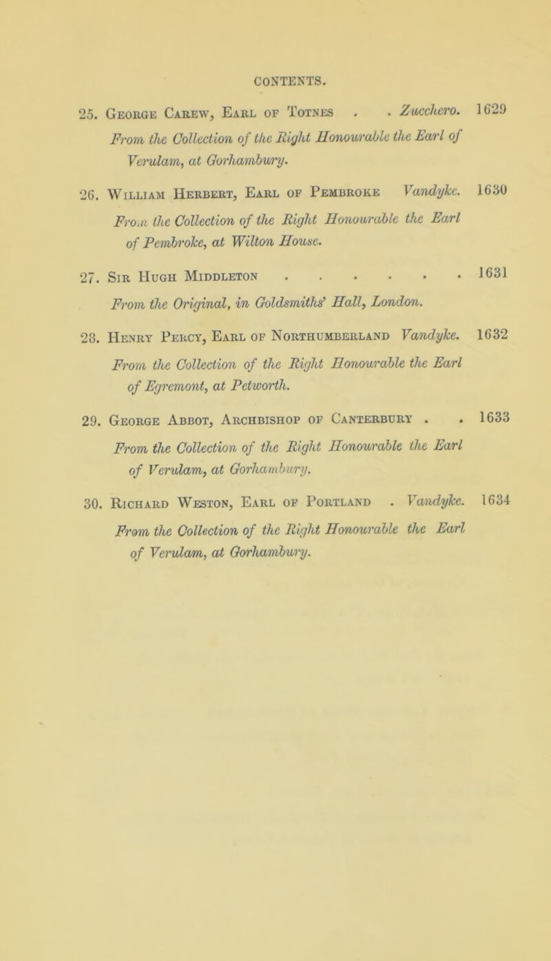 25. George Careav, Earl of Totnes . . Zucchero. From, the Collection of the Right Honourable the Earl of Verularn, at Gorhambwry. 26. William Herbert, Earl of Pembroke Vandyke. From the Collection of the Right Honourable the Earl of Pembroke, at Wilton House. 27. Sir Hugh Middleton From the Original, in Goldsmiths’ Hall, London. 28. Henry Percy, Earl of Northumberland Vandyke. From the Collection of the Right Honourable the Earl of Egremont, at Petworth. 29. George Abbot, Archbishop of Canterbury . From the Collection of the Right Honourable the Earl of Verularn, at Gorhambury. 30. Richard Weston, Earl of Portland . Vandyke. From the Collection of the Right Honourable the Earl of Verularn, at Gorhambury. 1629 1630 1631 1632 1633 1634