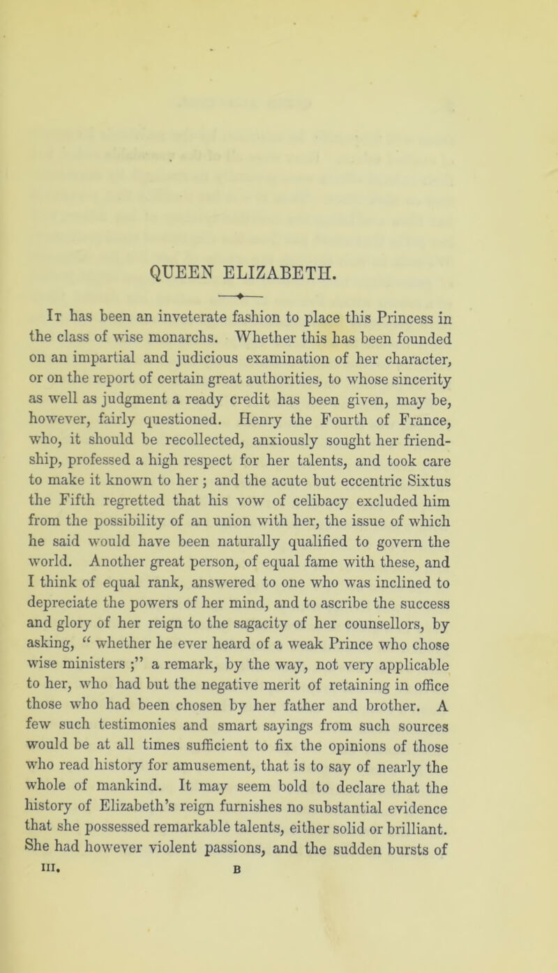 QUEEN ELIZABETH. ♦ It has been an inveterate fashion to place this Princess in the class of wise monarchs. Whether this has been founded on an impartial and judicious examination of her character, or on the report of certain great authorities, to whose sincerity as well as judgment a ready credit has been given, may be, however, fairly questioned. Henry the Fourth of France, who, it should be recollected, anxiously sought her friend- ship, professed a high respect for her talents, and took care to make it known to her ; and the acute but eccentric Sixtus the Fifth regretted that his vow of celibacy excluded him from the possibility of an union with her, the issue of which he said would have been naturally qualified to govern the world. Another great person, of equal fame with these, and I think of equal rank, answered to one who was inclined to depreciate the powers of her mind, and to ascribe the success and glory of her reign to the sagacity of her counsellors, by asking, “ whether he ever heard of a weak Prince who chose wise ministers a remark, by the way, not very applicable to her, who had but the negative merit of retaining in office those who had been chosen by her father and brother. A few such testimonies and smart sayings from such sources would be at all times sufficient to fix the opinions of those who read history for amusement, that is to say of nearly the whole of mankind. It may seem bold to declare that the history of Elizabeth’s reign furnishes no substantial evidence that she possessed remarkable talents, either solid or brilliant. She had however violent passions, and the sudden bursts of hi. B