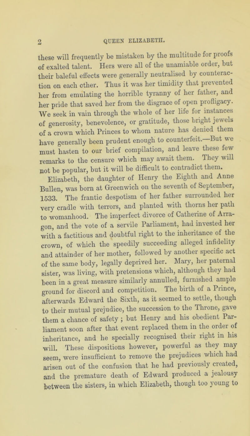 these will frequently be mistaken by the multitude for pi oofs of exalted talent. Hers were all of the unamiable order, but their baleful effects were generally neutralised by counterac- tion on each other. Thus it was her timidity that prevented her from emulating the horrible tyranny of her father, and her pride that saved her from the disgrace of open profligacy. We seek in vain through the whole of her life for instances of generosity, benevolence, or gratitude, those bright jewels of a crown which Princes to whom nature has denied them have generally been prudent enough to counterfeit.—But we must hasten to our brief compilation, and leave these few remarks to the censure which may await them. They will not be popular, but it will be difficult to contradict them. Elizabeth, the daughter of Henry the Eighth and Anne Bullen, was born at Greenwich on the seventh of September, 1533. The frantic despotism of her father surrounded her very cradle with terrors, and planted with thorns her path to womanhood. The imperfect divorce of Catheiine of Arra- gon, and the vote of a servile Parliament, had invested her with a factitious and doubtful right to the inheritance of the crown, of which the speedily succeeding alleged infidelity and attainder of her mother, followed by another specific act of the same body, legally deprived her. Mary, her paternal sister, was living, with pretensions which, although they had been in a great measure similarly annulled, furnished ample ground for discord and competition. The birth of a Prince, afterwards Edward the Sixth, as it seemed to settle, though to their mutual prejudice, the succession to the Throne, gave them a chance of safety ; but Henry and his obedient Par- liament soon after that event replaced them in the order of inheritance, and he specially recognised their right in his will. These dispositions however, powerful as they may seem, were insufficient to remove the prejudices which had arisen out of the confusion that he had previously created, and the premature death of Edward produced a jealousy between the sisters, in which Elizabeth, though too young to