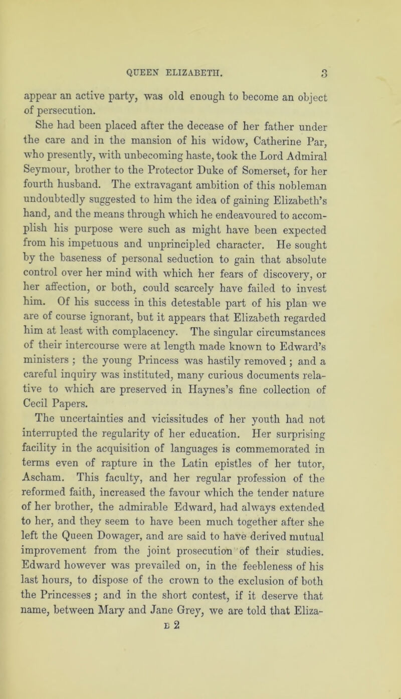 appear an active party, was old enough to become an object of persecution. She had been placed after the decease of her father under the care and in the mansion of his widow, Catherine Par, who presently, with unbecoming haste, took the Lord Admiral Seymour, brother to the Protector Duke of Somerset, for her fourth husband. The extravagant ambition of this nobleman undoubtedly suggested to him the idea of gaining Elizabeth’s hand, and the means through which he endeavoured to accom- plish his purpose were such as might have been expected from his impetuous and unprincipled character. He sought by the baseness of personal seduction to gain that absolute control over her mind with which her fears of discovery, or her affection, or both, could scarcely have failed to invest him. Of his success in this detestable part of his plan we are of course ignorant, but it appears that Elizabeth regarded him at least with complacency. The singular circumstances of their intercourse were at length made known to Edward’s ministers ; the young Princess was hastily removed ; and a careful inquiry was instituted, many curious documents rela- tive to which are preserved in Haynes’s fine collection of Cecil Papers. The uncertainties and vicissitudes of her youth had not interrupted the regularity of her education. Her surprising facility in the acquisition of languages is commemorated in terms even of rapture in the Latin epistles of her tutor, Ascham. This faculty, and her regular profession of the reformed faith, increased the favour which the tender nature of her brother, the admirable Edward, had always extended to her, and they seem to have been much together after she left the Queen Dowager, and are said to have derived mutual improvement from the joint prosecution of their studies. Edward however was prevailed on, in the feebleness of his last hours, to dispose of the crown to the exclusion of both the Princesses ; and in the short contest, if it deserve that name, between Mary and Jane Grey, we are told that Eliza- e 2