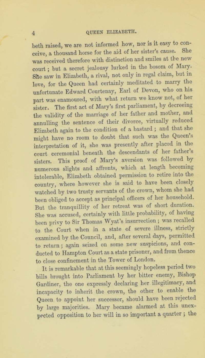 beth raised, we are not informed how, nor is it easy to con- ceive, a thousand horse for the aid of her sister’s cause. She was received therefore with distinction and smiles at the new court; but a secret jealousy lurked in the bosom of Mary. She saw in Elizabeth, a rival, not only in regal claim, but in love, for the Queen had certainly meditated to marry the unfortunate Edward Courtenay, Earl of Devon, who on his part was enamoured, with what return we know not, of her sister. The first act of Mary’s first parliament, by decreeing the validity of the marriage of her father and mother, and annulling the sentence of their divorce, virtually reduced Elizabeth again to the condition of a bastard ; and that she might have no room to doubt that such was the Queen s interpretation of it, she was presently after placed in the court ceremonial beneath the descendants of her father s sisters. This proof of Mary’s aversion was followed by numerous slights and affronts, which at length becoming intolerable, Elizabeth obtained permission to retire into the country, where however she is said to have been closely watched by two trusty servants of the crown, whom she had been obliged to accept as principal officers of her household. But the tranquillity of her retreat was of short duration. She was accused, certainly with little probability, of having been privy to Sir Thomas Wyat’s insurrection ; was recalled to the Court when in a state of severe illness, strictly examined by the Council, and, after several days, permitted to return ; again seized on some new suspicions, and con- ducted to Hampton Court as a state prisoner, and fiom thence to close confinement in the Tower of London. It is remarkable that at this seemingly hopeless period two bills brought into Parliament by her bitter enemy, Bishop Gardiner, the one expressly declaring her illegitimacy, and incapacity to inherit the crown, the other to enable the Queen to appoint her successor, should have been rejected by large majorities. Mary became alarmed at this unex- pected opposition to her will in so important a quarter ; the