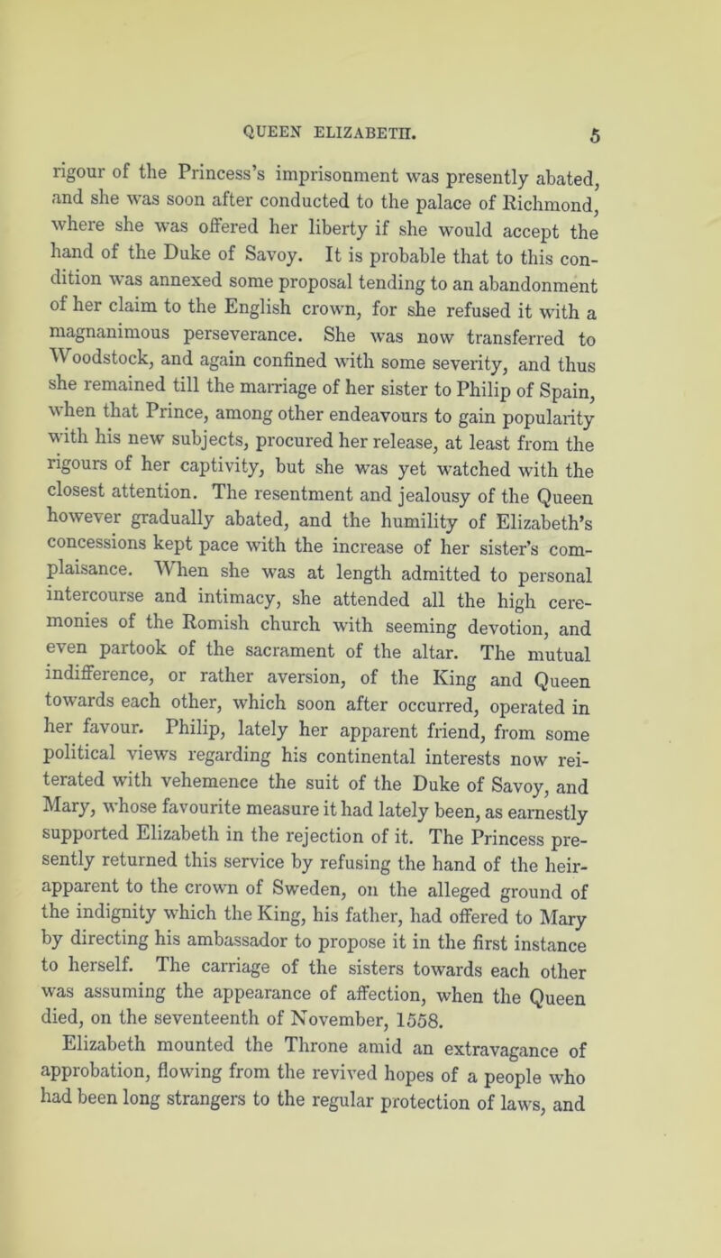 rigour of the Princess’s imprisonment was presently abated, and she was soon after conducted to the palace of Richmond, where she was offered her liberty if she would accept the hand of the Duke of Savoy. It is probable that to this con- dition was annexed some proposal tending to an abandonment of her claim to the English crown, for she refused it with a magnanimous perseverance. She was now transferred to Woodstock, and again confined with some severity, and thus she remained till the marriage of her sister to Philip of Spain, when that Prince, among other endeavours to gain popularity with his new subjects, procured her release, at least from the rigours of her captivity, but she was yet watched with the closest attention. The resentment and jealousy of the Queen however gradually abated, and the humility of Elizabeth’s concessions kept pace with the increase of her sister’s com- plaisance. When she was at length admitted to personal intercourse and intimacy, she attended all the high cere- monies of the Romish church with seeming devotion, and even partook of the sacrament of the altar. The mutual indifference, or rather aversion, of the King and Queen towards each other, which soon after occurred, operated in her favour. Philip, lately her apparent friend, from some political views regarding his continental interests now rei- terated with vehemence the suit of the Duke of Savoy, and Mary, whose favourite measure it had lately been, as earnestly supported Elizabeth in the rejection of it. The Princess pre- sently returned this service by refusing the hand of the heir- apparent to the crown of Sweden, on the alleged ground of the indignity which the King, his father, had offered to Mary by directing his ambassador to propose it in the first instance to herself. The carriage of the sisters towards each other was assuming the appearance of affection, when the Queen died, on the seventeenth of November, 1558. Elizabeth mounted the Throne amid an extravagance of approbation, flowing from the revived hopes of a people who had been long strangers to the regular protection of laws, and