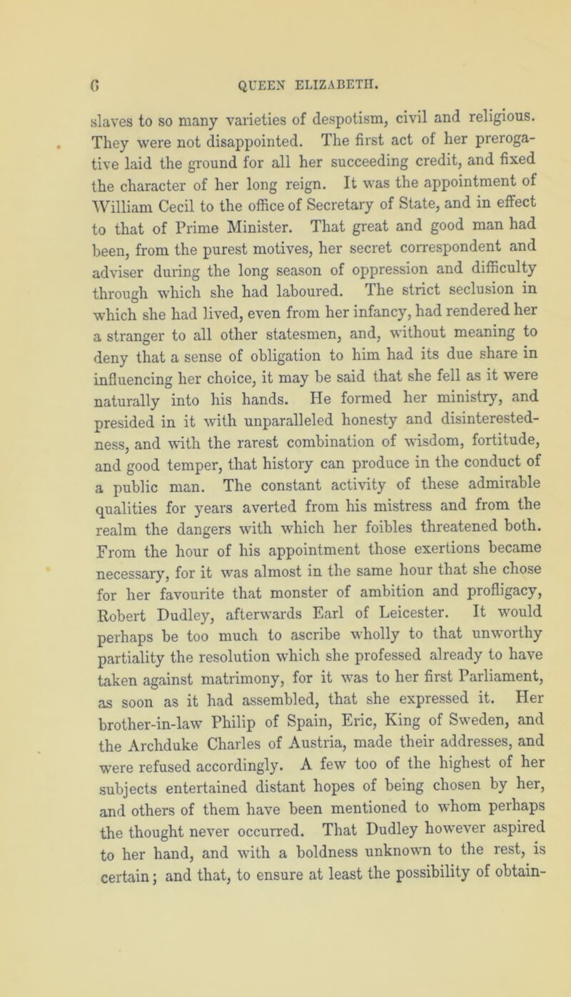 slaves to so many varieties of despotism, civil and religious. They were not disappointed. The first act of her preroga- tive laid the ground for all her succeeding credit, and fixed the character of her long reign. It was the appointment of William Cecil to the office of Secretary of State, and in effect to that of Prime Minister. That great and good man had been, from the purest motives, her secret correspondent and adviser during the long season of oppression and difficulty through which she had laboured. The strict seclusion in which she had lived, even from her infancy, had rendered her a stranger to all other statesmen, and, without meaning to deny that a sense of obligation to him had its due share in influencing her choice, it may be said that she fell as it were naturally into his hands. He formed her ministry, and presided in it with unparalleled honesty and disinterested- ness, and with the rarest combination of wisdom, fortitude, and good temper, that history can produce in the conduct of a public man. The constant activity of these admirable qualities for years averted from his mistress and from the realm the dangers with which her foibles threatened both. From the hour of his appointment those exertions became necessary, for it was almost in the same hour that she chose for her favourite that monster of ambition and profligacy, Robert Dudley, afterwards Earl of Leicester. It would perhaps be too much to ascribe wholly to that unworthy partiality the resolution which she professed already to have taken against matrimony, for it was to her first Parliament, as soon as it had assembled, that she expressed it. Her brother-in-law Philip of Spain, Eric, King of Sweden, and the Archduke Charles of Austria, made their addresses, and were refused accordingly. A few too of the highest of her subjects entertained distant hopes of being chosen by her, and others of them have been mentioned to whom perhaps the thought never occurred. That Dudley however aspired to her hand, and with a boldness unknown to the rest, is certain; and that, to ensure at least the possibility of obtain-