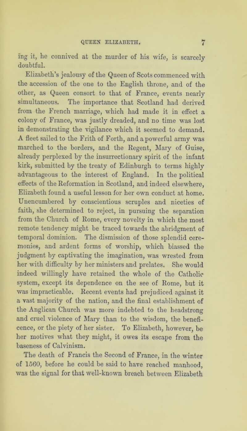 ing it, he connived at the murder of his wife, is scarcely doubtful. Elizabeth’s jealousy of the Queen of Scots commenced with the accession of the one to the English throne, and of the other, as Queen consort to that of France, events nearly simultaneous. The importance that Scotland had derived from the French marriage, which had made it in effect a colony of France, was justly dreaded, and no time was lost in demonstrating the vigilance which it seemed to demand. A fleet sailed to the Frith of Forth, and a powerful army was marched to the borders, and the Regent, Mary of Guise, already perplexed by the insurrectionary spirit of the infant kirk, submitted by the treaty of Edinburgh to terms highly advantageous to the interest of England. In the political effects of the Reformation in Scotland, and indeed elsewhere, Elizabeth found a useful lesson for her own conduct at home. Unencumbered by conscientious scruples and niceties of faith, she determined to reject, in pursuing the separation from the Church of Rome, every novelty in which the most remote tendency might be traced towards the abridgment of temporal dominion. The dismission of those splendid cere- monies, and ardent forms of worship, which biassed the judgment by captivating the imagination, was wrested from her with difficulty by her ministers and prelates. She would indeed willingly have retained the whole of the Catholic system, except its dependence on the see of Rome, but it was impracticable. Recent events had prejudiced against it a vast majority of the nation, and the final establishment of the Anglican Church was more indebted to the headstrong and cruel violence of Mary than to the wisdom, the benefi- cence, or the piety of her sister. To Elizabeth, however, be her motives what they might, it owes its escape from the baseness of Calvinism. The death of Francis the Second of France, in the winter of 1560, before he could be said to have reached manhood, was the signal for that well-known breach between Elizabeth