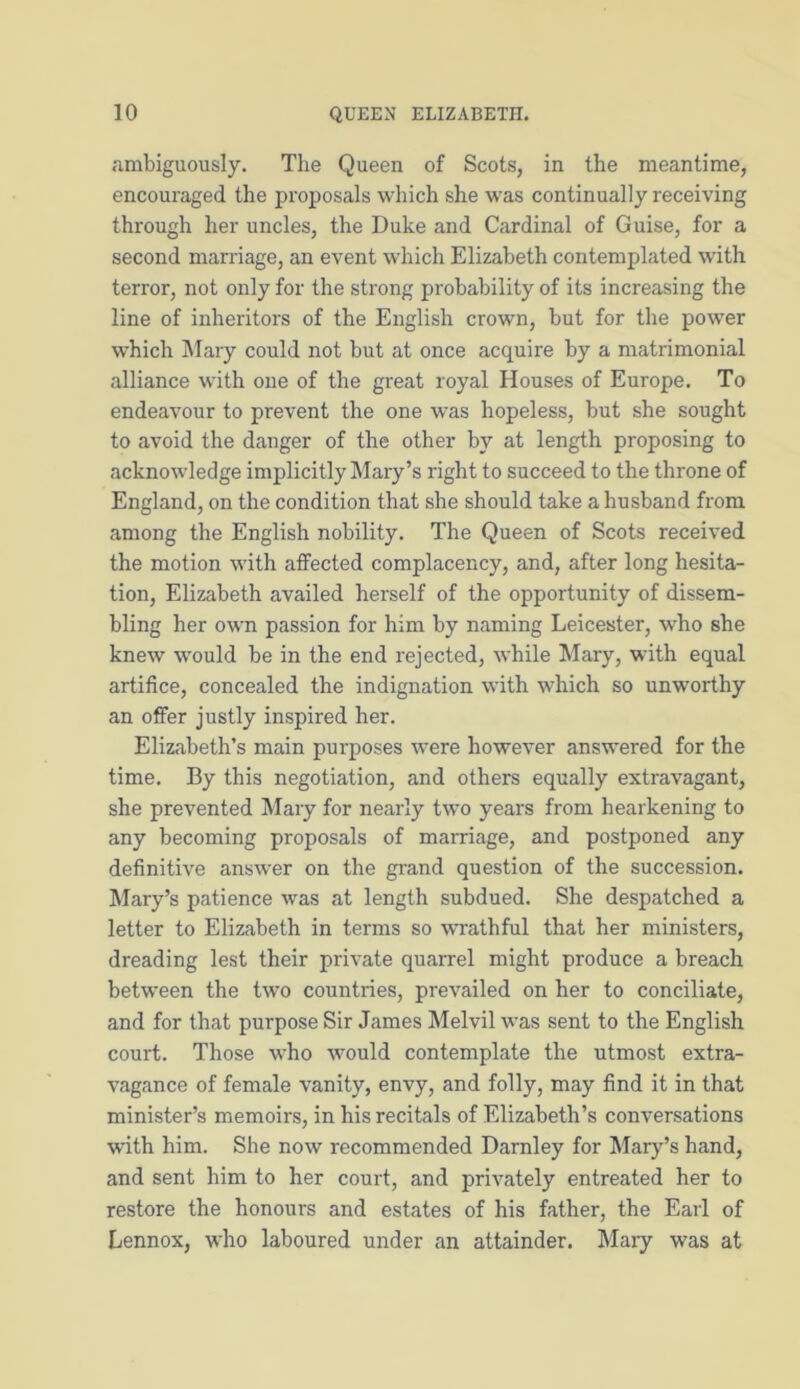 ambiguously. The Queen of Scots, in the meantime, encouraged the proposals which she was continually receiving through her uncles, the Duke and Cardinal of Guise, for a second marriage, an event which Elizabeth contemplated with terror, not only for the strong probability of its increasing the line of inheritors of the English crowrn, but for the power which Mary could not but at once acquire by a matrimonial alliance with one of the great royal Houses of Europe. To endeavour to prevent the one was hopeless, but she sought to avoid the danger of the other by at length proposing to acknowledge implicitly Mary’s right to succeed to the throne of England, on the condition that she should take a husband from among the English nobility. The Queen of Scots received the motion with affected complacency, and, after long hesita- tion, Elizabeth availed herself of the opportunity of dissem- bling her own passion for him by naming Leicester, who she knew would be in the end rejected, while Mary, with equal artifice, concealed the indignation with which so unworthy an offer justly inspired her. Elizabeth’s main purposes were however answered for the time. By this negotiation, and others equally extravagant, she prevented Mary for nearly two years from hearkening to any becoming proposals of marriage, and postponed any definitive answer on the grand question of the succession. Mary’s patience was at length subdued. She despatched a letter to Elizabeth in terms so wrathful that her ministers, dreading lest their private quarrel might produce a breach between the two countries, prevailed on her to conciliate, and for that purpose Sir James Melvil was sent to the English court. Those who would contemplate the utmost extra- vagance of female vanity, envy, and folly, may find it in that minister’s memoirs, in his recitals of Elizabeth’s conversations with him. She now recommended Darnley for Mary’s hand, and sent him to her court, and privately entreated her to restore the honours and estates of his father, the Earl of Lennox, who laboured under an attainder. Mary was at