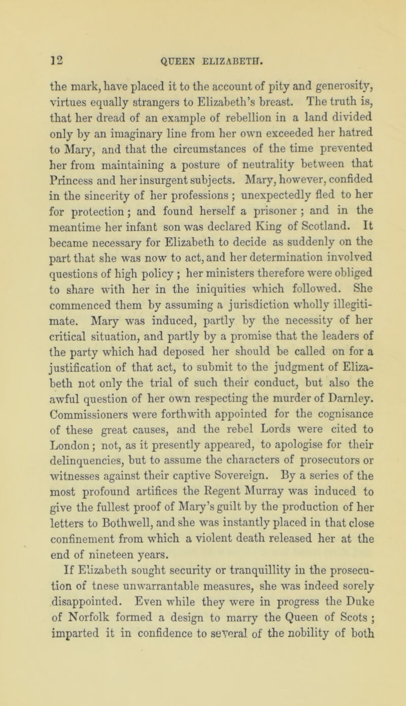 the mark, have placed it to the account of pity and generosity, virtues equally strangers to Elizabeth’s breast. The truth is, that her dread of an example of rebellion in a land divided only by an imaginary line from her own exceeded her hatred to Mary, and that the circumstances of the time prevented her from maintaining a posture of neutrality between that Princess and her insurgent subjects. Mary, however, confided in the sincerity of her professions ; unexpectedly fled to her for protection; and found herself a prisoner ; and in the meantime her infant son was declared King of Scotland. It became necessary for Elizabeth to decide as suddenly on the part that she was now to act, and her determination involved questions of high policy ; her ministers therefore were obliged to share with her in the iniquities which followed. She commenced them by assuming a jurisdiction wholly illegiti- mate. Mary was induced, partly by the necessity of her critical situation, and partly by a promise that the leaders of the party which had deposed her should be called on for a justification of that act, to submit to the judgment of Eliza- beth not only the ti'ial of such their conduct, but also the awful question of her own respecting the murder of Darnley. Commissioners were forthwith appointed for the cognisance of these great causes, and the rebel Lords were cited to London; not, as it presently appeared, to apologise for their delinquencies, but to assume the characters of prosecutors or witnesses against their captive Sovereign. By a series of the most profound artifices the Regent Murray was induced to give the fullest proof of Mary’s guilt by the production of her letters to Bothwell, and she was instantly placed in that close confinement from which a violent death released her at the end of nineteen years. If Elizabeth sought security or tranquillity in the prosecu- tion of tnese unwarrantable measures, she was indeed sorely disappointed. Even while they were in progress the Duke of Norfolk formed a design to marry the Queen of Scots ; imparted it in confidence to several of the nobility of both