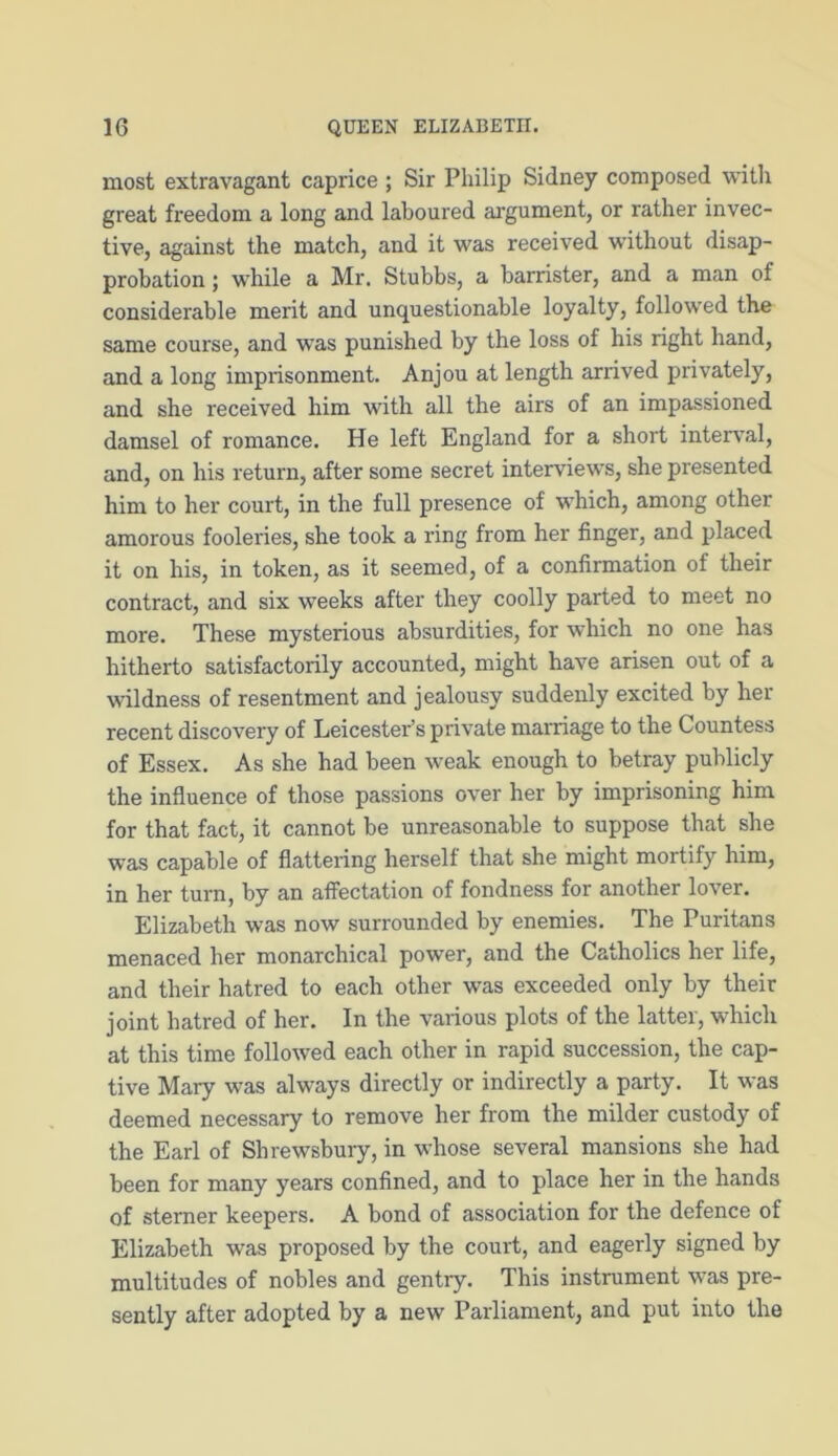 most extravagant caprice ; Sir Philip Sidney composed with great freedom a long and laboured argument, or rather invec- tive, against the match, and it was received without disap- probation ; while a Mr. Stubbs, a barrister, and a man of considerable merit and unquestionable loyalty, followed the same course, and was punished by the loss of his right hand, and a long imprisonment. Anjou at length arrived privately, and she received him with all the airs of an impassioned damsel of romance. He left England for a short interval, and, on his return, after some secret interviews, she presented him to her court, in the full presence of which, among other amorous fooleries, she took a ring from her linger, and placed it on his, in token, as it seemed, of a confirmation of their contract, and six weeks after they coolly parted to meet no more. These mysterious absurdities, for which no one has hitherto satisfactorily accounted, might have arisen out of a wildness of resentment and jealousy suddenly excited by her recent discovery of Leicester’s private marriage to the Countess of Essex. As she had been weak enough to betray publicly the influence of those passions over her by imprisoning him for that fact, it cannot be unreasonable to suppose that she was capable of flattering herself that she might mortify him, in her turn, by an affectation of fondness for another lover. Elizabeth was now surrounded by enemies. The Puritans menaced her monarchical power, and the Catholics her life, and their hatred to each other was exceeded only by their joint hatred of her. In the various plots of the latter, which at this time followed each other in rapid succession, the cap- tive Mary was always directly or indirectly a party. It was deemed necessary to remove her from the milder custody of the Earl of Shrewsbury, in whose several mansions she had been for many years confined, and to place her in the hands of sterner keepers. A bond of association for the defence of Elizabeth was proposed by the court, and eagerly signed by multitudes of nobles and gentry. This instrument was pre- sently after adopted by a new Parliament, and put into the