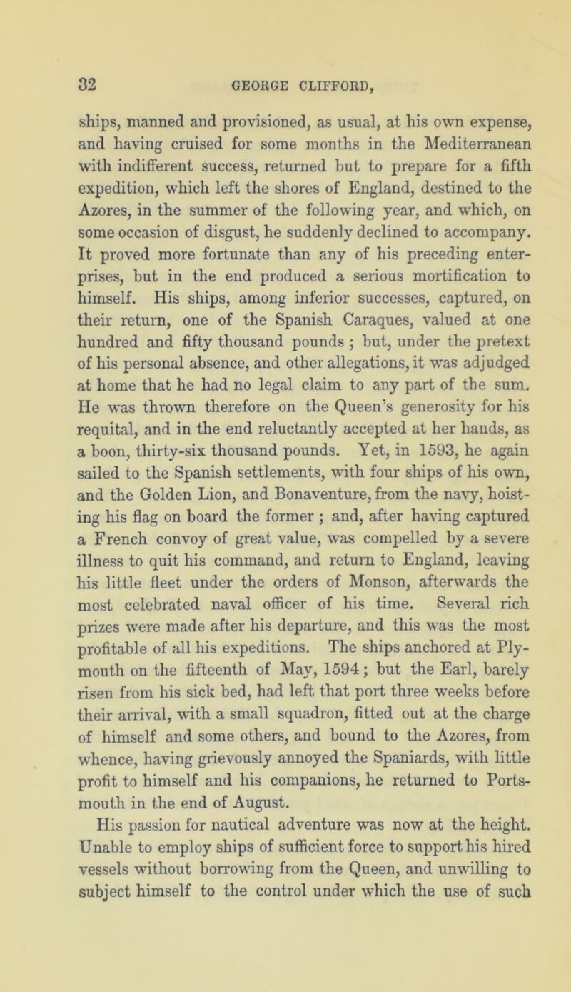 ships, manned and provisioned, as usual, at his own expense, and having cruised for some months in the Mediterranean with indifferent success, returned but to prepare for a fifth expedition, which left the shores of England, destined to the Azores, in the summer of the following year, and which, on some occasion of disgust, he suddenly declined to accompany. It proved more fortunate than any of his preceding enter- prises, but in the end produced a serious mortification to himself. His ships, among inferior successes, captured, on their return, one of the Spanish Caraques, valued at one hundred and fifty thousand pounds ; but, under the pretext of his personal absence, and other allegations, it was adjudged at home that he had no legal claim to any part of the sum. He was thrown therefore on the Queen’s generosity for his requital, and in the end reluctantly accepted at her hands, as a boon, thirty-six thousand pounds. Yet, in 1593, he again sailed to the Spanish settlements, with four ships of his own, and the Golden Lion, and Bonaventure, from the navy, hoist- ing his flag on board the former ; and, after having captured a French convoy of great value, was compelled by a severe illness to quit his command, and return to England, leaving his little fleet under the orders of Monson, afterwards the most celebrated naval officer of his time. Several rich prizes were made after his departure, and this was the most profitable of all his expeditions. The ships anchored at Ply- mouth on the fifteenth of May, 1594; but the Earl, barely risen from his sick bed, had left that port three weeks before their arrival, with a small squadron, fitted out at the charge of himself and some others, and bound to the Azores, from whence, having grievously annoyed the Spaniards, with little profit to himself and his companions, he returned to Ports- mouth in the end of August. His passion for nautical adventure was now at the height. Unable to employ ships of sufficient force to support his hired vessels without borrowing from the Queen, and unwilling to subject himself to the control under which the use of such