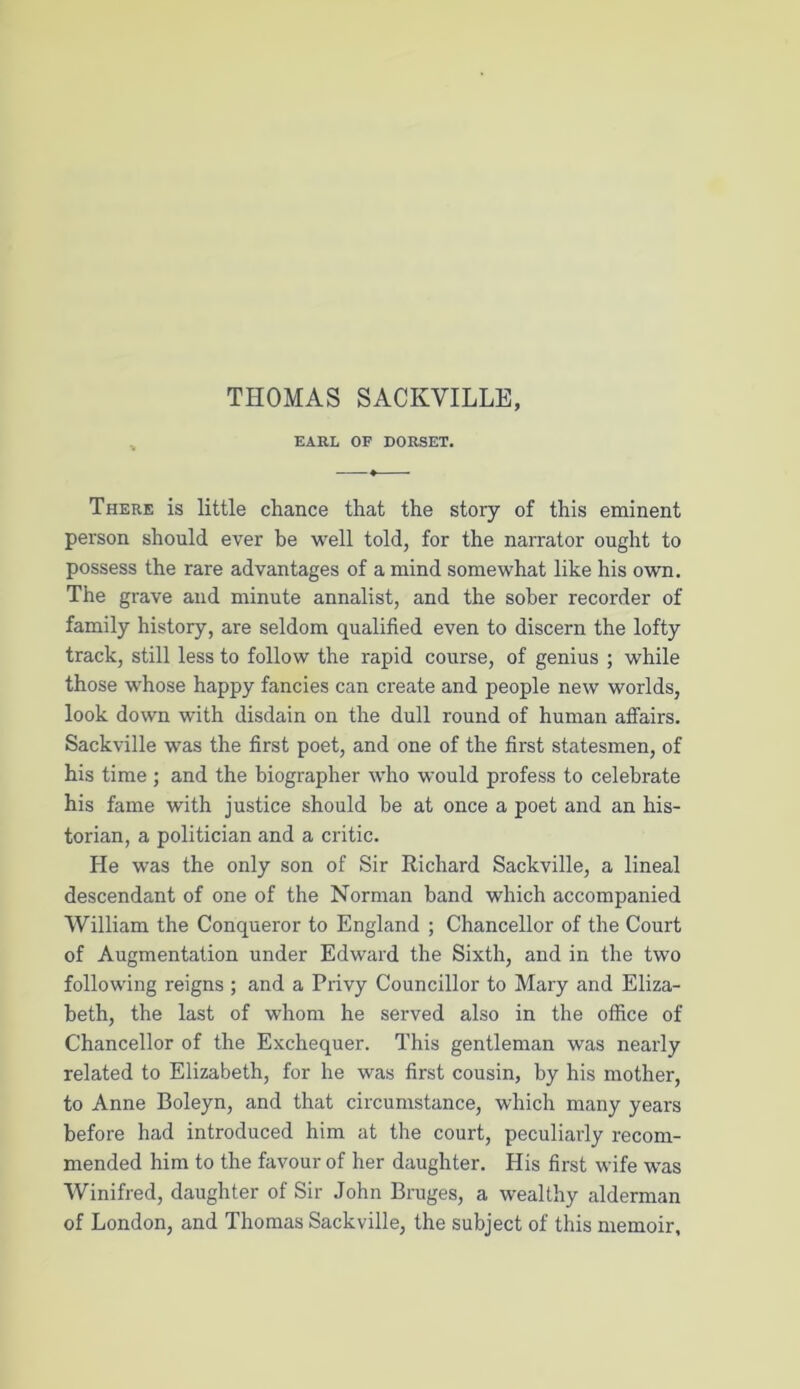 EARL OF DORSET. There is little chance that the story of this eminent person should ever be well told, for the narrator ought to possess the rare advantages of a mind somewhat like his own. The grave and minute annalist, and the sober recorder of family history, are seldom qualified even to discern the lofty track, still less to follow the rapid course, of genius ; while those whose happy fancies can create and people new worlds, look down with disdain on the dull round of human affairs. Sackville was the first poet, and one of the first statesmen, of his time ; and the biographer who would profess to celebrate his fame with justice should be at once a poet and an his- torian, a politician and a critic. He was the only son of Sir Richard Sackville, a lineal descendant of one of the Norman hand which accompanied William the Conqueror to England ; Chancellor of the Court of Augmentation under Edward the Sixth, and in the two following reigns ; and a Privy Councillor to Mary and Eliza- beth, the last of whom he served also in the office of Chancellor of the Exchequer. This gentleman was nearly related to Elizabeth, for he was first cousin, by his mother, to Anne Boleyn, and that circumstance, which many years before had introduced him at the court, peculiarly recom- mended him to the favour of her daughter. His first wife was Winifred, daughter of Sir John Bruges, a wealthy alderman of London, and Thomas Sackville, the subject of this memoir.