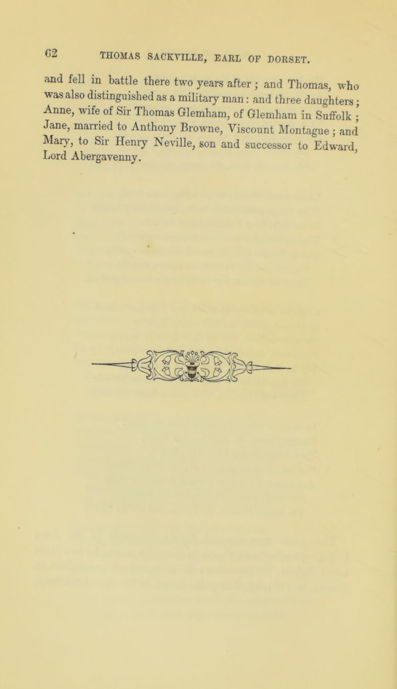 02 THOMAS SACKVILLE, EARL OF DORSET. and fell in battle there two years after; and Thomas, who was also distinguished as a military man: and three daughters; Anne, wife of Sir Thomas Glemham, of Glemham in Suffolk ; Jane, married to Anthony Browne, Viscount Montague; and Mary, to Sir Henry Neville, son and successor to Edward, Lord Abergavenny.