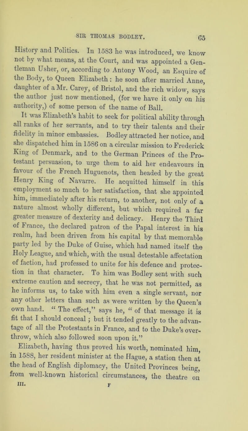 G5 History and Politics. In 1583 he was introduced, we know not by what means, at the Court, and was appointed a Gen- tleman Usher, or, according to Antony Wood, an Esquire of the Body, to Queen Elizabeth : he soon after married Anne, daughter of a Mr. Carey, of Bristol, and the rich widow, says the author just now mentioned, (for we have it only on his authority,) of some person of the name of Ball. Tt was Elizabeth s habit to seek for political ability through all ranks of her servants, and to try their talents and their fidelity in minor embassies. Bodley attracted her notice, and she dispatched him in 1586 on a circular mission to Frederick King ot Denmark, and to the German Princes of the Pro- testant pei suasion, to urge them to aid her endeavours in favour of the French Huguenots, then headed by the great Henry King of Navarre. He acquitted himself in this employment so much to her satisfaction, that she appointed him, immediately after his return, to another, not only of a nature almost wholly different, but which required a far greater measure of dexterity and delicacy. Henry the Third of France, the declared patron of the Papal interest in his realm, had been driven from his capital by that memorable party led by the Duke of Guise, which had named itself the Holy League, and which, with the usual detestable affectation of faction, had professed to unite for his defence and protec- tion in that character. To him was Bodley sent with such extreme caution and secrecy, that he was not permitted, as he informs us, to take with him even a single servant, nor any other letters than such as were written by the Queen’s own hand. The effect, says he, “ of that message it is fit that I should conceal ; but it tended greatly to the advan- tage of all the Protestants in France, and to the Duke’s over- throw, which also followed soon upon it.” Elizabeth, having thus proved his worth, nominated him in 1588, her resident minister at the Hague, a station then at the head of English diplomacy, the United Provinces being, from well-known historical circumstances, the theatre on hi. F