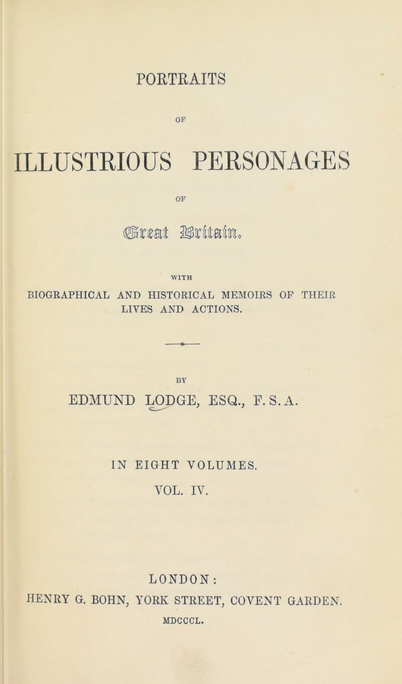 PORTRAITS OP ILLUSTRIOUS PERSONAGES WITH BIOGRAPHICAL AND HISTORICAL MEMOIRS OF THEIR LIVES AND ACTIONS. BY EDMUND :mDGE, ESQ., E.S.A. IN EIGHT VOLUMES. VOL. IV. LONDON: HENRY G. BOHN, YORK STREET, COVENT GARDEN. MDCCCL.