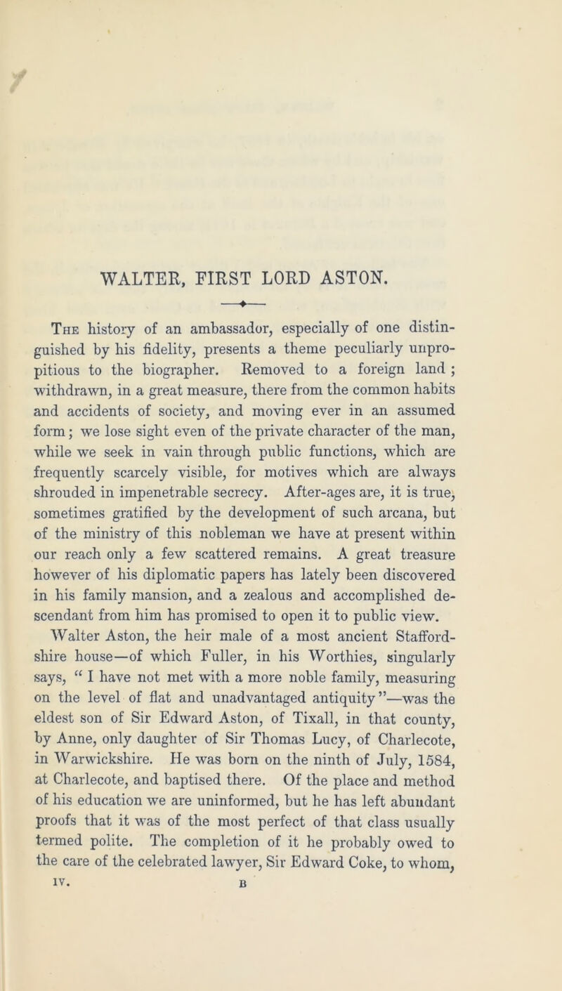 WALTER, FIRST LORD ASTON. —♦— The history of an ambassador, especially of one distin- guished by his fidelity, presents a theme peculiarly unpro- pitious to the biographer. Removed to a foreign land ; withdrawn, in a great measure, there from the common habits and accidents of society, and moving ever in an assumed form; we lose sight even of the private character of the man, while we seek in vain through public functions, which are frequently scarcely visible, for motives which are always shrouded in impenetrable secrecy. After-ages are, it is true, sometimes gratified by the development of such arcana, but of the ministry of this nobleman we have at present within our reach only a few scattered remains. A great treasure however of his diplomatic papers has lately been discovered in his family mansion, and a zealous and accomplished de- scendant from him has promised to open it to public view. Walter Aston, the heir male of a most ancient Staiford- shire house—of which Fuller, in his Worthies, singularly says, “ I have not met with a more noble family, measuring on the level of flat and unadvantaged antiquity ”—was the eldest son of Sir Edward Aston, of Tixall, in that county, by Anne, only daughter of Sir Thomas Lucy, of Charlecote, in Warwickshire. He was born on the ninth of July, 1584, at Charlecote, and baptised there. Of the place and method of his education we are uninformed, but he has left abundant proofs that it was of the most perfect of that class usually termed polite. The completion of it he probably owed to the care of the celebrated lawyer. Sir Edward Coke, to whom, IV. B