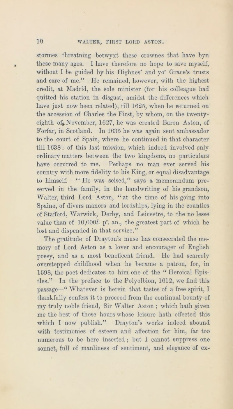 stormes threatning betwyxt these crownes that have byn these many ages. I have therefore no hope to save myself, without I be guided by his Highnes’ and yo' Grace’s trusts and care of me.” He remained, however, with the highest credit, at Madrid, the sole minister (for his colleague had quitted his station in disgust, amidst the dilferences which have just now been related), till 1625, when he r-eturned on the accession of Charles the First, by whom, on the twenty- eighth of* November, 1627, he was created Baron Aston, of Forfar, in Scotland. In 1635 he was again sent ambassador to the court of Spain, where he continued in that character till 1638: of this last mission, which indeed involved only ordinary matters between the two kingdoms, no particulars have occurred to me. Perhaps no man ever served his country with more fidelity to his King, or equal disadvantage to himself. “ He was seised,” says a memorandum pre- served in the family, in the handwriting of his grandson, Walter, third Lord Aston, “at the time of his going into Spaine, of divers manors and lordships, lying in the counties of Stafford, Warwick, Derby, and Leicestre, to the no lesse value than of 10,000^. p'. an., the greatest part of which he lost and dispended in that service.” The gratitude of Drayton’s muse has consecrated the me- mory of Lord Aston as a lover and encourager of English poesy, and as a most beneficent friend. He had scarcely overstepped childhood when he became a patron, for, in 1598, the poet dedicates to him one of the “ Heroical Epis- tles.” In the preface to the Polyolbion, 1612, we find this passage—“ Whatever is herein that tastes of a free spirit, I thankfully confess it to proceed from the continual bounty of my truly noble friend. Sir Walter Aston ; which hath given me the best of those hours whose leisure hath effected this which I now publish.” Drayton’s works indeed abound with testimonies of esteem and affection for him, far too numerous to be here inserted ; but I cannot suppress one sonnet, full of manliness of sentiment, and elegance of ex-