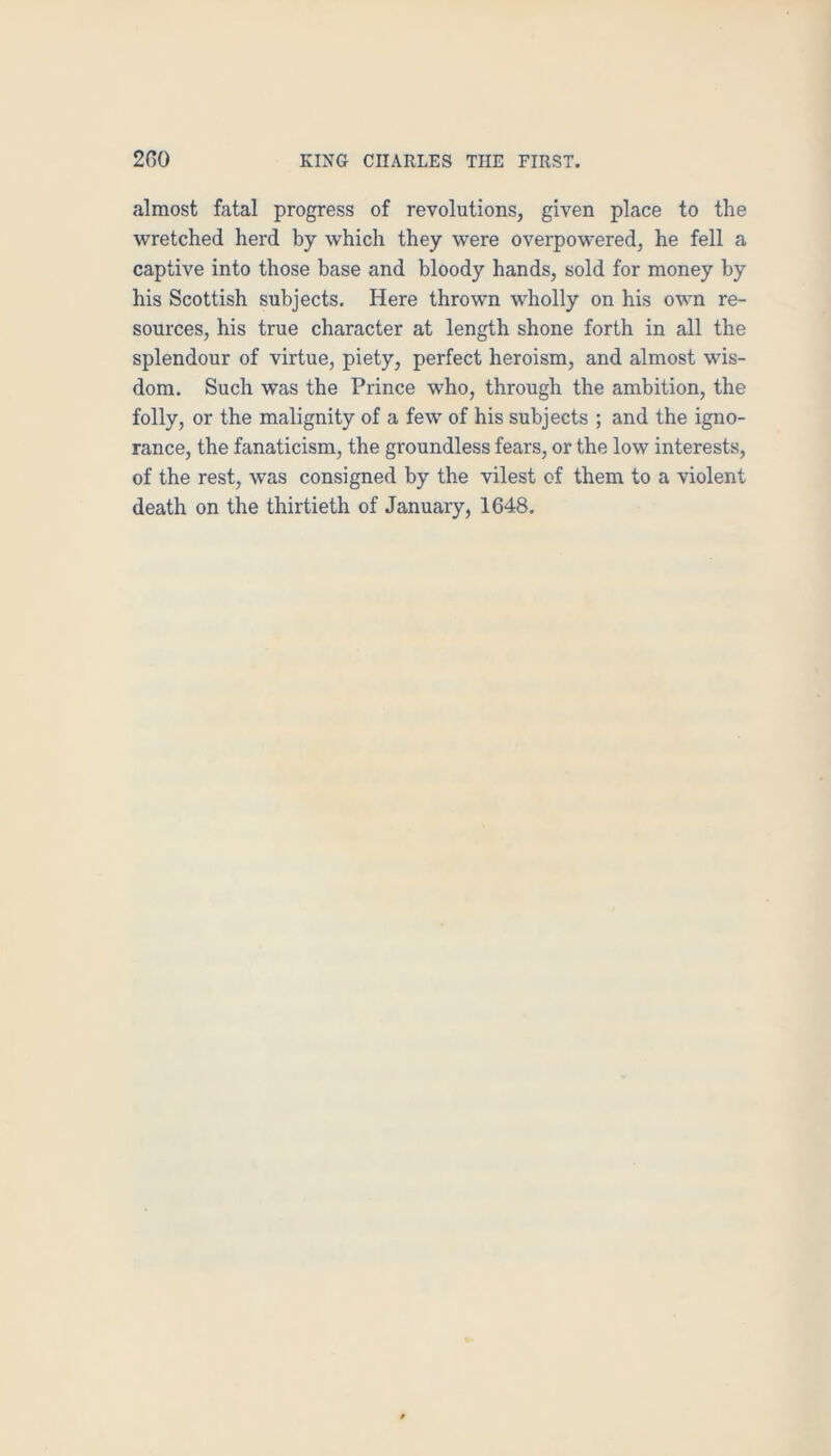 almost fatal progress of revolutions, given place to the wretched herd by which they were overpowered, he fell a captive into those base and bloody hands, sold for money by his Scottish subjects. Here thrown wholly on his own re- sources, his true character at length shone forth in all the splendour of virtue, piety, perfect heroism, and almost wis- dom. Such was the Prince who, through the ambition, the folly, or the malignity of a few of his subjects ; and the igno- rance, the fanaticism, the groundless fears, or the low interests, of the rest, was consigned by the vilest of them to a violent death on the thirtieth of January, 1648,