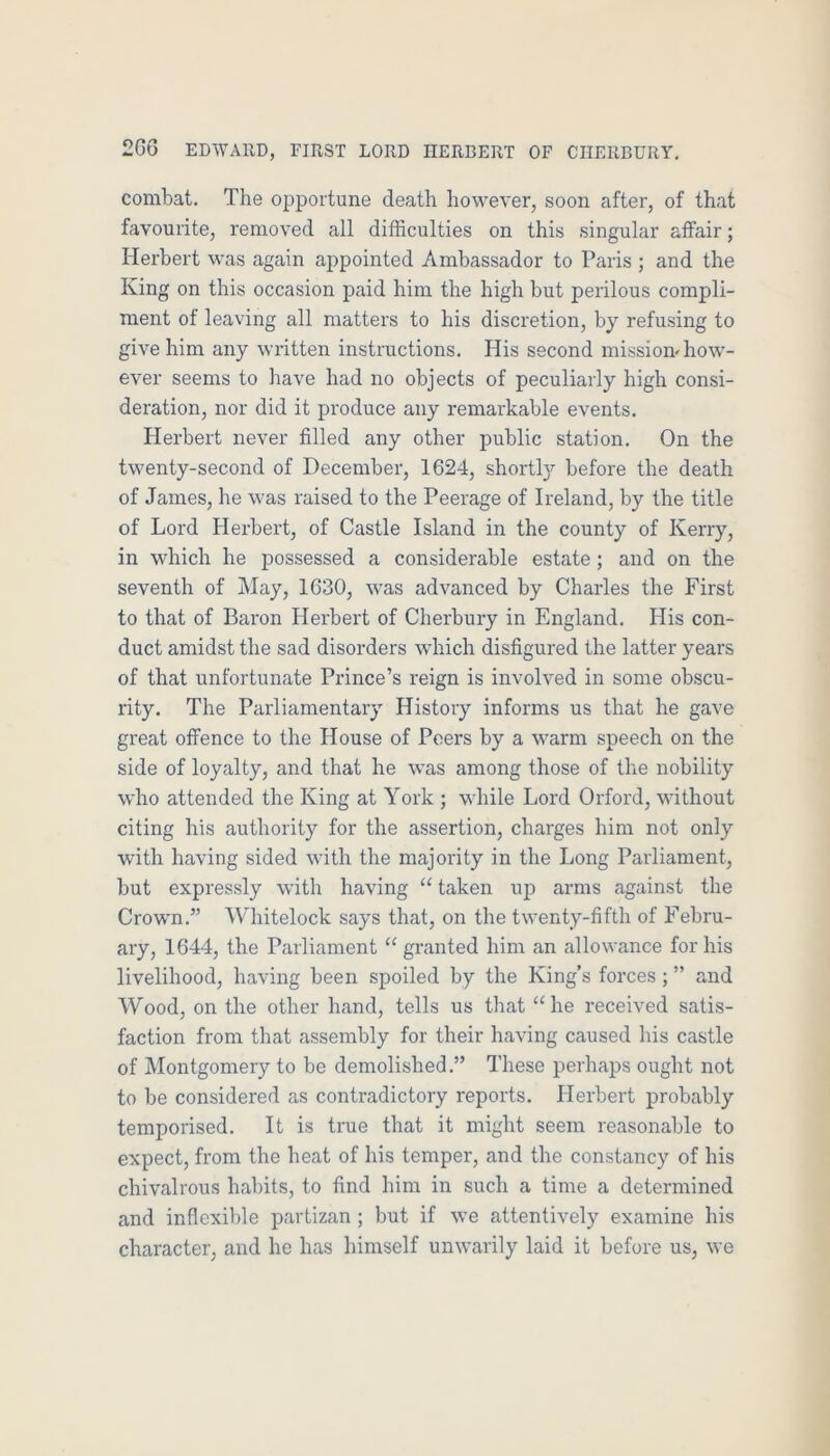 combat. The opportune death however, soon after, of that favourite, removed all difficulties on this singular affair; Herbert was again appointed Ambassador to Paris ; and the King on this occasion paid him the high but perilous compli- ment of leaving all matters to his discretion, by refusing to give him any written instructions. His second missiom how- ever seems to have had no objects of peculiarly high consi- deration, nor did it produce any remarkable events. Herbert never filled any other public station. On the twenty-second of December, 1624, shortl}’’ before the death of James, he was raised to the Peerage of Ireland, by the title of Lord Herbert, of Castle Island in the county of Kerry, in which he possessed a considerable estate; and on the seventh of May, 1630, was advanced by Charles the First to that of Baron Herbert of Cherbury in England. His con- duct amidst the sad disorders which disfigured the latter years of that unfortunate Prince’s reign is involved in some obscu- rity. The Parliamentary History informs us that he gave great offence to the House of Peers by a warm speech on the side of loyalty, and that he was among those of the nobility who attended the King at York ; while Lord Orford, without citing his authority for the assertion, charges him not only with having sided with the majority in the Long Parliament, but expressly with having “ taken up arms against the Crown.” Whitelock says that, on the twenty-fifth of Febru- ary, 1644, the Parliament “ granted him an allowance for his livelihood, having been spoiled by the King’s forces ; ” and Wood, on the other hand, tells us that ‘‘he received satis- faction from that assembly for their having caused his castle of Montgomery to be demolished.” These perhaps ought not to be considered as contradictory reports. Herbert probably temporised. It is true that it might seem reasonable to expect, from the heat of his temper, and the constancy of his chivalrous habits, to find him in such a time a determined and inflexible partizan ; but if we attentively examine his character, and he has himself unwarily laid it before us, we