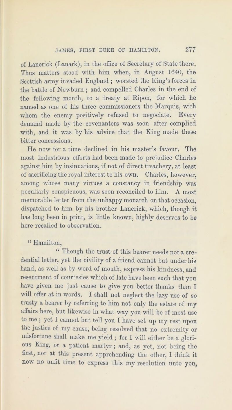 of Lanerick (Lanark), in the office of Secretary of State there. Thus matters stood with him when, in August 1640, the Scottish army invaded England ; worsted the King’s forces in the battle of Newburn ; and compelled Charles in the end of the following month, to a treaty at Ripon, for which he named as one of his three commissioners the Marquis, with whom the enemy positively refused to negociate. Every demand made by the covenanters was soon after complied with, and it was by his advice that the King made these bitter concessions. He now for a time declined in his master’s favour. The most industrious efforts had been made to prejudice Charles against him by insinuations, if not of direct treachery, at least of sacrificing the royal interest to his own. Charles, however, among whose many virtues a constancy in friendship was peculiarly conspicuous, was soon reconciled to him. A most memorable letter from the unhappy monarch on that occasion, dispatched to him by his brother Lanerick, which, though it has long been in print, is little known, highly deserves to be here recalled to observation. “ Hamilton, “ Though the trust of this bearer needs not a cre- dential letter, yet the civility of a friend cannot but under his hand, as well as by word of mouth, express his kindness, and resentment of courtesies which of late have been such that you have given me just cause to give you better thanks than I will offer at in words. I shall not neglect the lazy use of so trusty a bearer by referring to him not only the estate of my affairs here, but likewise in what way you will be of most use to me ; yet I cannot but tell you I have set up my rest upon the justice of my cause, being resolved that no extremity or misfortune shall make me yield ; for I will either be a glori- ous King, or a patient martyr; and, as yet, not being the first, nor at this present apprehending the other, I think it now no unfit time to express this my resolution unto you,