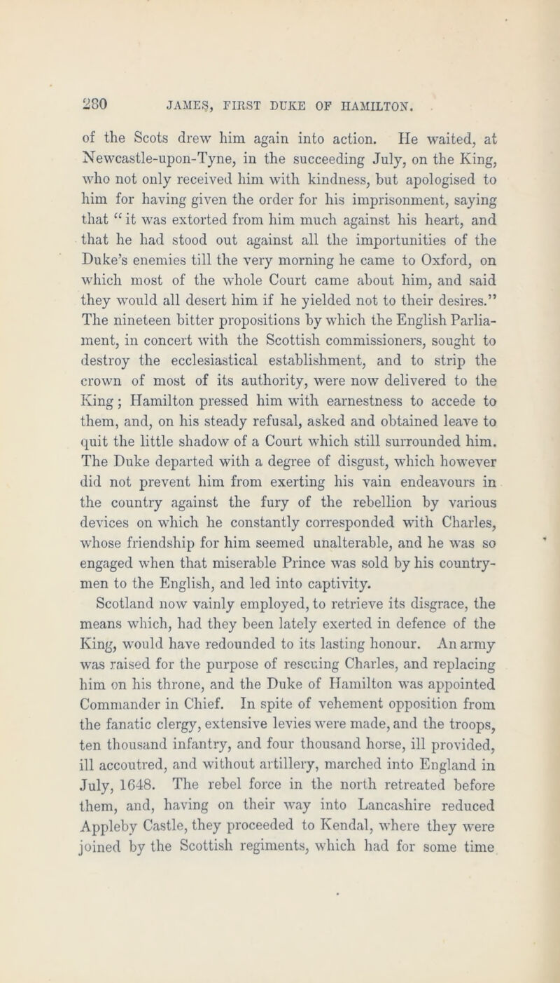 of the Scots drew him again into action. lie waited, at Newcastle-upon-Tyne, in the succeeding July, on the King, who not only received him with kindness, hut apologised to him for having given the order for his imprisonment, saying that “ it was extorted from him much against his heart, and that he had stood out against all the importunities of the Duke’s enemies till the very morning he came to Oxford, on which most of the whole Court came about him, and said they would all desert him if he yielded not to their desires.” The nineteen bitter propositions by which the English Parlia- ment, in concert with the Scottish commissioners, sought to destroy the ecclesiastical establishment, and to strip the crown of most of its authority, were now delivered to the King; Hamilton pressed him with earnestness to accede to them, and, on his steady refusal, asked and obtained leave to quit the little shadow of a Court which still surrounded him. The Duke departed with a degree of disgust, which however did not prevent him from exerting his vain endeavours in the country against the fury of the rebellion by various devices on which he constantly corresponded with Charles, whose friendship for him seemed unalterable, and he was so engaged when that miserable Prince was sold by his country- men to the English, and led into captivity. Scotland now vainly employed, to retrieve its disgrace, the means which, had they been lately exerted in defence of the King, would have redounded to its lasting honour. An army was raised for the purpose of rescuing Charles, and replacing him on his throne, and the Duke of Hamilton was appointed Commander in Chief. In spite of vehement opposition from the fanatic clergy, extensive levies were made, and the troops, ten thousand infantry, and four thousand horse, ill provided, ill accoutred, and without artillery, marched into England in July, 1C48. The rebel force in the north retreated before them, and, having on their way into Lancashire reduced Appleby Castle, they proceeded to Kendal, where they were joined by the Scottish regiments, which had for some time