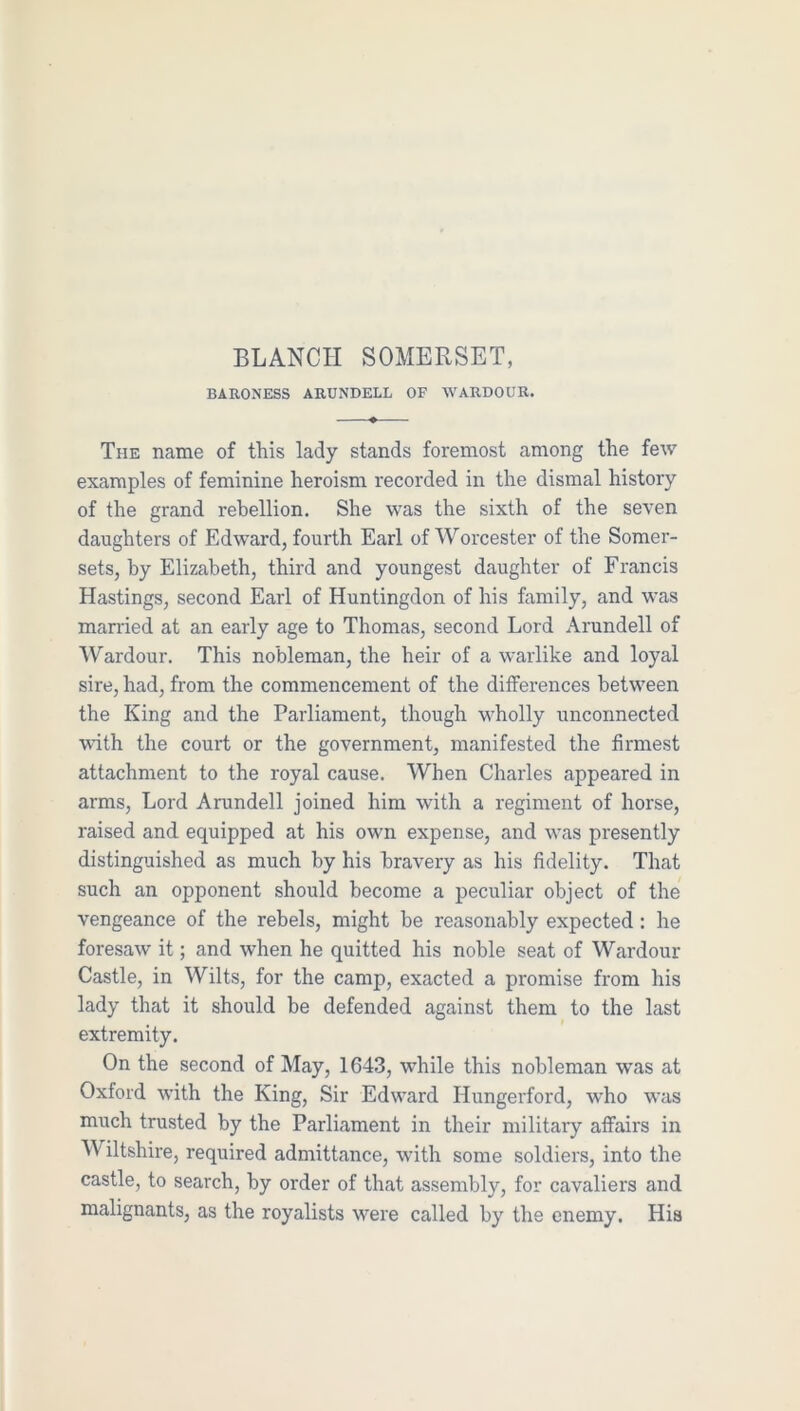 BLANCH SOMERSET, BARONESS ARUNDELL OF WARDOUR. The name of this lady stands foremost among the few examples of feminine heroism recorded in the dismal history of the grand rebellion. She was the sixth of the seven daughters of Edward, fourth Earl of Worcester of the Somer- sets, by Elizabeth, third and youngest daughter of Francis Hastings, second Earl of Huntingdon of his family, and was married at an early age to Thomas, second Lord Arundell of Wardour. This nobleman, the heir of a warlike and loyal sire, had, from the commencement of the differences between the King and the Parliament, though wholly unconnected with the court or the government, manifested the firmest attachment to the royal cause. When Charles appeared in arms. Lord Arundell joined him with a regiment of horse, raised and equipped at his own expense, and was presently distinguished as much by his bravery as his fidelity. That such an opponent should become a peculiar object of the vengeance of the rebels, might be reasonably expected: he foresaw it; and when he quitted his noble seat of Wardour Castle, in Wilts, for the camp, exacted a promise from his lady that it should be defended against them to the last extremity. On the second of May, 1643, while this nobleman was at Oxford with the King, Sir Edward Hungerford, w'ho was much trusted by the Parliament in their military affairs in Wiltshire, required admittance, with some soldiers, into the castle, to search, by order of that assembly, for cavaliers and malignants, as the royalists were called by the enemy. His