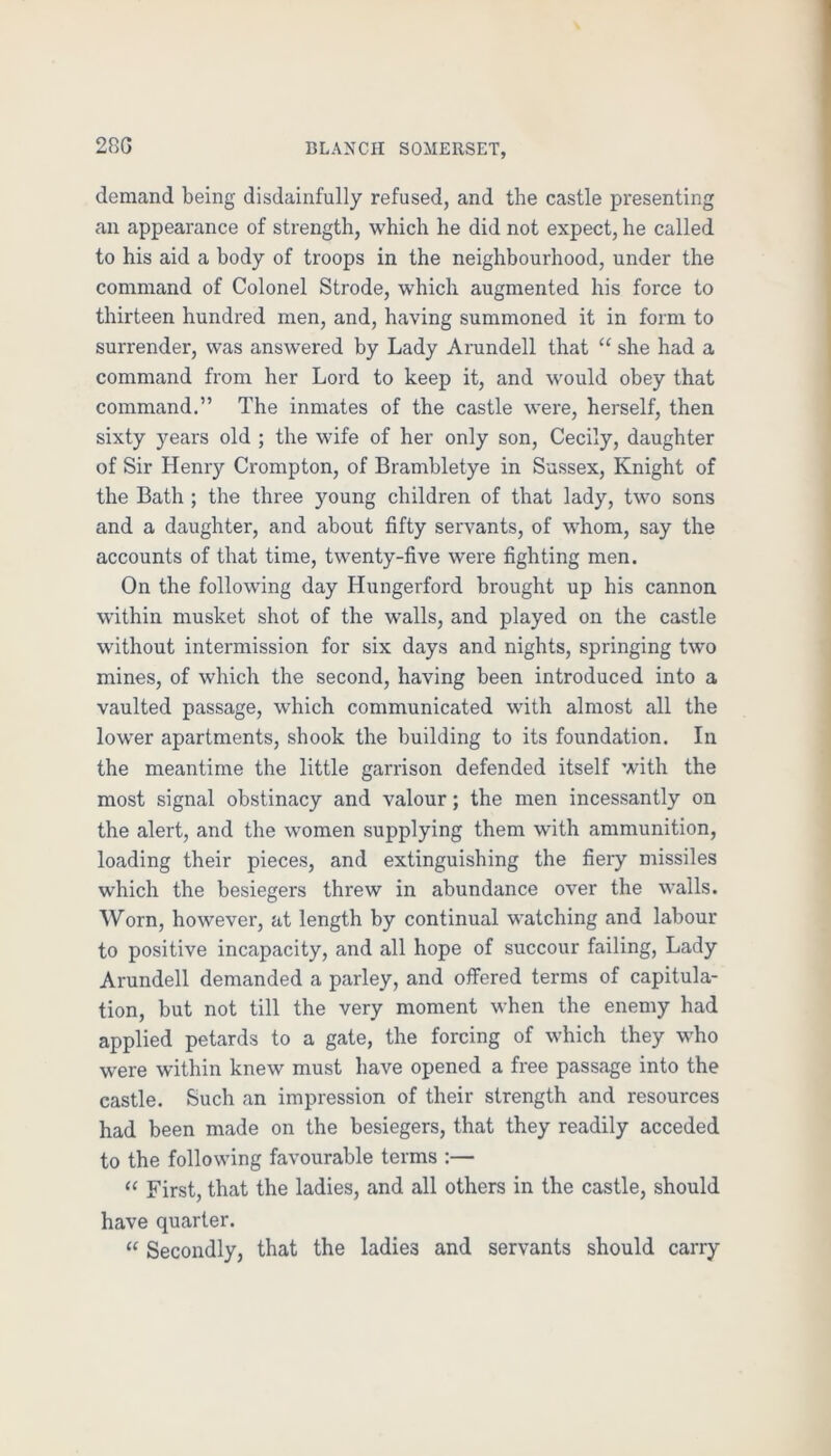 28G demand being disdainfully refused, and the castle presenting an appearance of strength, which he did not expect, he called to his aid a body of troops in the neighbourhood, under the command of Colonel Strode, which augmented his force to thirteen hundred men, and, having summoned it in form to surrender, was answered by Lady Arundell that “ she had a command from her Lord to keep it, and would obey that command.” The inmates of the castle were, herself, then sixty years old ; the wife of her only son, Cecily, daughter of Sir Henry Crompton, of Brambletye in Sussex, Knight of the Bath ; the three young children of that lady, two sons and a daughter, and about fifty servants, of whom, say the accounts of that time, twenty-five were fighting men. On the following day Hungerford brought up his cannon within musket shot of the walls, and played on the castle without intermission for six days and nights, springing two mines, of which the second, having been introduced into a vaulted passage, which communicated with almost all the lower apartments, shook the building to its foundation. In the meantime the little garrison defended itself with the most signal obstinacy and valour; the men incessantly on the alert, and the women supplying them with ammunition, loading their pieces, and extinguishing the fiery missiles which the besiegers threw in abundance over the walls. Worn, however, at length by continual watching and labour to positive incapacity, and all hope of succour failing. Lady Arundell demanded a parley, and offered terms of capitula- tion, but not till the very moment when the enemy had applied petards to a gate, the forcing of which they w’ho were within knew must have opened a free passage into the castle. Such an impression of their strength and resources had been made on the besiegers, that they readily acceded to the following favourable terms :— “ First, that the ladies, and all others in the castle, should have quarter. “ Secondly, that the ladies and servants should carry