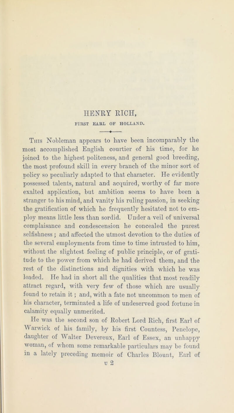 HENRY RICH, FIRST EARL OF HOLLAND. This Nobleman appears to have been incomparably the most accomplished English courtier of his time, for he joined to the highest politeness, and general good breeding, the most profound skill in every branch of the minor sort of policy so peculiarly adapted to that character. He evidently possessed talents, natural and acquired, worthy of far more exalted application, but ambition seems to have been a stranger to his mind, and vanity his ruling passion, in seeking the gratification of which he frequently hesitated not to em- ploy means little less than sordid. Under a veil of universal complaisance and condescension he concealed the purest selfishness ; and affected the utmost devotion to the duties of the several employments from time to time intrusted to him, without the slightest feeling of public principle, or of grati- tude to the power from which he had derived them, and the rest of the distinctions and dignities with which he was loaded. He had in short all the qualities that most readily attract regard, with very few of those which are usually found to retain it; and, with a fate not uncommon to men of his character, terminated a life of undesers^ed good fortune in calamity equally unmerited. He was the second son of Itobert Lord Rich, first Earl of Warwick of his family, by his first Countess, Penelope, daughter of Walter Devereux, Earl of Essex, an unhappy woman, of whom some remarkable particulars may be found in a lately preceding memoir of Charles Blount, Earl of u 2