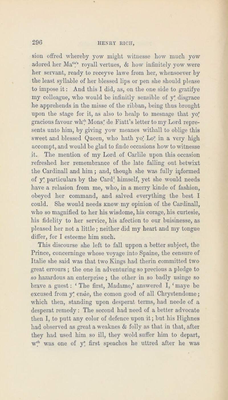 29G sion ofFred whereby yow might witnesse how much yow adored her royall vertues, & how infinitely yow were her servant, ready to receyve lawe from her, whensoeA^er by the least syllable of her blessed lips or pen she should please to impose it; And this I did, as, on the one side to gratifye my colleague, who would be infinitly sensible of y* disgrace he apprehends in the misse of the ribban, being thus brought upon the stage for it, as also to healp to mesnage that yof gracious favour wh'*' Monsl de Fiatt’s letter to my Lord repre- sents unto him, by giving yow meanes withall to oblige this sweet and blessed Queen, who hath yo] Lo^ in a very high accompt, and would be glad to finde occasions how to AAutnesse it. The mention of my Lord of Carlile upon this occasion refreshed her remembrance of the late falling out betwixt the Cardinall and him ; and, though she was fully ii^formed of y particulars by the Card^ himself, yet she would needs have a relasion from me, who, in a merry kinde of fashion, obeyed her command, and salved everything the best I could. She would needs Know my opinion of the Cardinall, who so magnified to her his wisdome, his corage, his curtesie, liis fidelity to her service, his afection to our buisinesse, as pleased her not a little; neither did my heart and my tongue differ, for I esteeme him such. This discourse she left to fall uppon a better subject, the Prince, concerninge w'hose voyage into Spaine, the censure of Italie she said was that two Kings had therin committed two great eiTours ; the one in adventuring so precious a pledge to so hazardous an enterprise; the other in so badly usinge so brave a guest: ‘ The first, Madame,’ answered I, ‘ maye be excused from y' enue, the comon good of all Chrystendome; which then, standing upon desperat terms, had neede of a desperat remedy : The second had need of a better advocate then I, to putt any color of defence upon it; but his Highnes had observed as great a weaknes & folly as that in that, after they had used him so ill, they wold suffer him to depart, wf was one of y' first speaches he uttred after he was