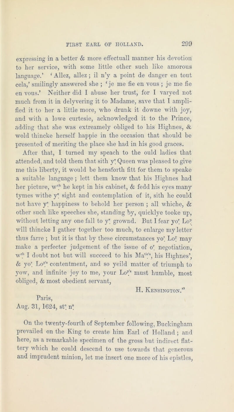 expressing in a better & more eifectuall manner bis devotion to her service, with some little other such like amorous language.’ ‘ Allez, allez ; il n’y a point de danger en tout cela,’ smilingly answered she ; ‘ je me fie en vous ; je me fie en vous.’ Neither did I abuse her trust, for I varyed not much from it in delyvering it to Madame, save that I ampli- fied it to her a little more, who drunk it downe with joy, and with a lowe curtesie, acknowledged it to the Prince, adding that she was extreamely obliged to his Highnes, & wold thincke herself happie in the occasion that should be presented of meriting the place she had in his good graces. After that, I turned my speach to the ould ladies that attended, and told them that sith y® Queen was pleased to give me this liberty, it would be hensforth fitt for them to speake a suitable language; lett them know that his Highnes had her picture, w'*' he kept in his cabinet, & fedd his eyes many tymes withe y' sight and contemplation of it, sith he could not have y' happiness to behold her person ; all whiche, & other such like speeches she, standing by, quicklye tooke up, without letting any one fall to y' grownd. But I fear yo' Lo^ will thincke I gather together too much, to enlarge my letter thus farre ; but it is that by these circumstances yo[ Loy may make a perfecter judgement of the issue of o' negotiation, w'.'' I doubt not but will succeed to his l\Ia''’f”, his Highnes’, & yol Lo’’.’“ contentment, and so yeild matter of triumph to yow, and infinite joy to me, your Lol'’ must humble, most obliged, & most obedient servant, H. Kensington.” Paris, Aug. 31, 1624, st n On the twenty-fourth of September following, Buckingham prevailed on the King to create him Earl of Holland; and here, as a remarkable specimen of the gross but indirect flat- tery 'which he could descend to use towards that generous and imprudent minion, let me insert one more of his epistles.