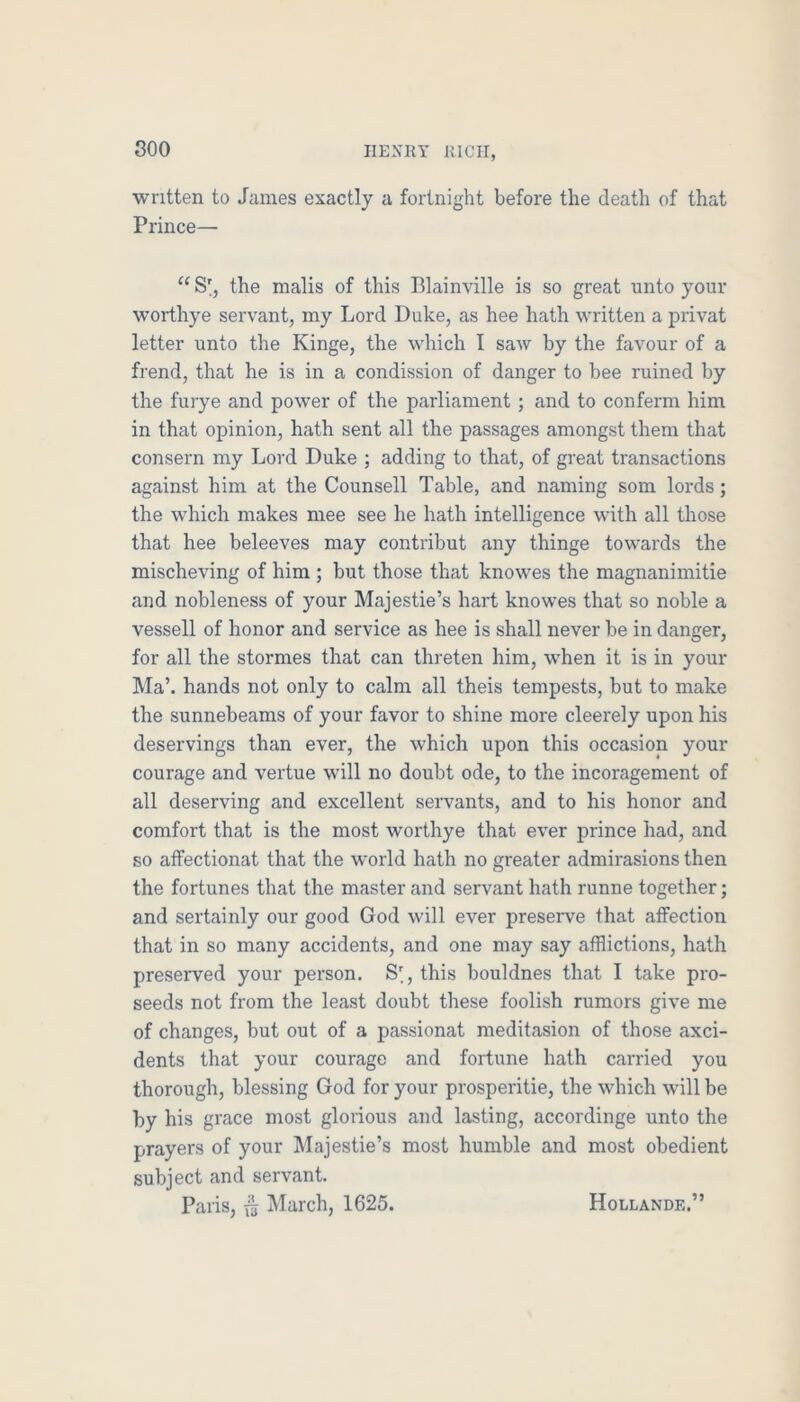 written to James exactly a fortnight before the death of that Prince— “ S', the malis of this Blainville is so great unto your worthye servant, my Lord Duke, as hee hath written a privat letter unto the Kinge, the which I saw by the favour of a frend, that he is in a condission of danger to bee ruined by the furye and power of the parliament; and to conferm him in that opinion, hath sent all the passages amongst them that consern my Lord Duke ; adding to that, of great transactions against him at the Counsell Table, and naming som lords; the which makes mee see he hath intelligence with all those that hee beleeves may contribut any thinge towards the mischeving of him ; but those that knowes the magnanimitie and nobleness of your Majestie’s hart knowes that so noble a vessell of honor and service as hee is shall never be in danger, for all the stormes that can threten him, when it is in your hla’. hands not only to calm all theis tempests, but to make the sunnebeams of your favor to shine more cleerely upon his deservings than ever, the which upon this occasion your courage and vertue will no doubt ode, to the incoragement of all deserving and excellent servants, and to his honor and comfort that is the most worthye that ever prince had, and so atfectionat that the world hath no greater admirasions then the fortunes that the master and servant hath runne together; and sertainly our good God will ever preseiwe that affection that in so many accidents, and one may say afflictions, hath preserved your person. S', this bouldnes that I take pro- seeds not from the least doubt these foolish rumors give me of changes, but out of a passionat meditasion of those axci- dents that your courage and fortune hath carried you thorough, blessing God for your prosperitie, the which will be by his grace most glorious and lasting, accordinge unto the prayers of your ^lajestie’s most humble and most obedient subject and servant, Paris, March, 1625. Hollande,”