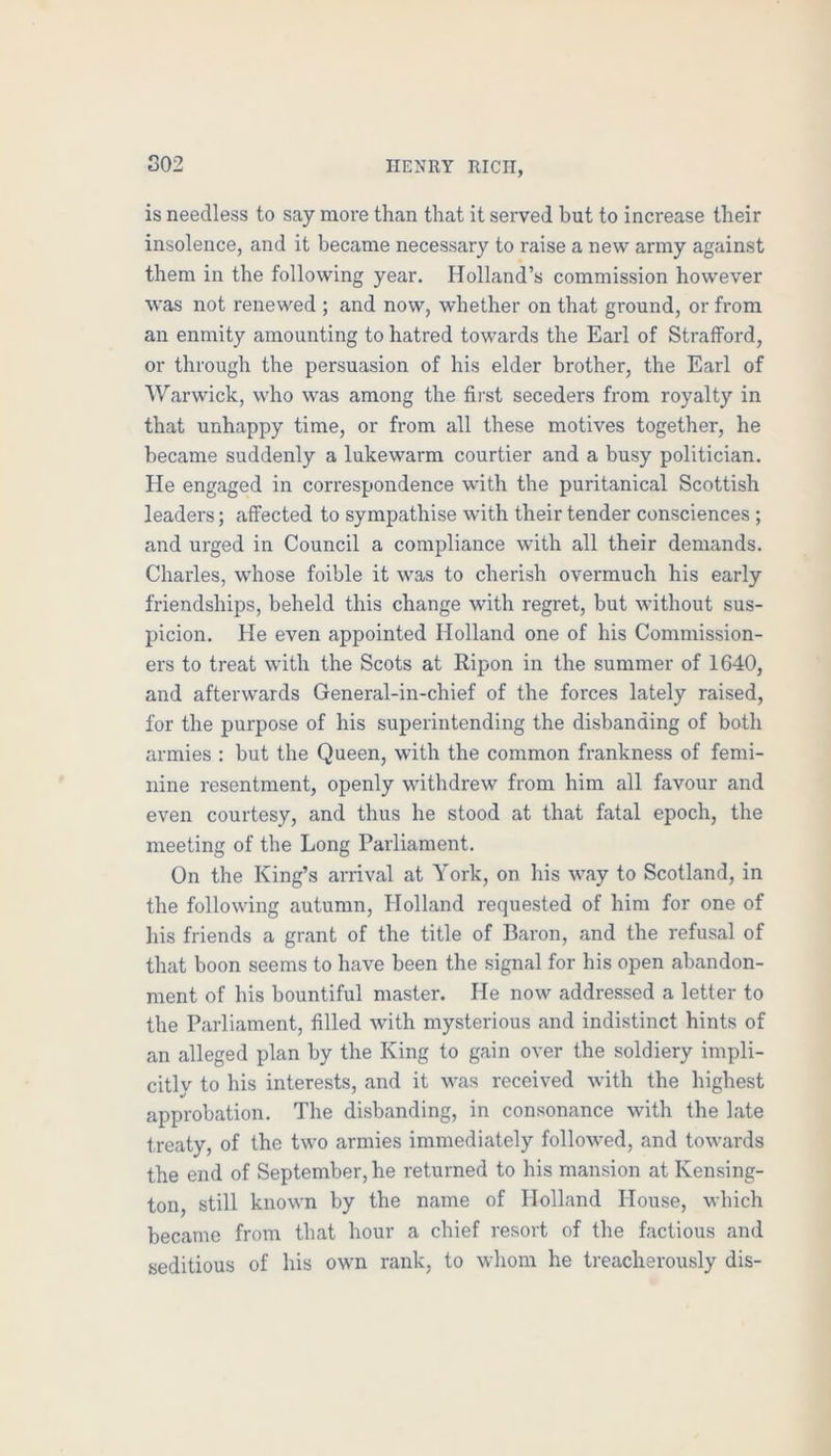 S02 is needless to say raoi’e than that it served but to increase their insolence, and it became necessary to raise a new army against them in the following year. Holland’s commission however was not renewed ; and now, whether on that ground, or from an enmity amounting to hatred towards the Earl of Strafford, or through the persuasion of his elder brother, the Earl of Warwick, who was among the first seceders from royalty in that unhappy time, or from all these motives together, he became suddenly a lukewarm courtier and a busy politician. He engaged in correspondence with the puritanical Scottish leaders; affected to sympathise with their tender consciences; and urged in Council a compliance with all their demands. Charles, whose foible it was to cherish overmuch his early friendships, beheld this change with regret, but without sus- picion. He even appointed Holland one of his Commission- ers to treat with the Scots at Ripon in the summer of 1640, and afterwards General-in-chief of the forces lately raised, for the purpose of his superintending the disbanding of both armies : but the Queen, with the common frankness of femi- nine resentment, openly withdrew from him all favour and even courtesy, and thus he stood at that fatal epoch, the meeting of the Long Parliament. On the King’s arrival at York, on his way to Scotland, in the following autumn, Holland requested of him for one of his friends a grant of the title of Baron, and the refusal of that boon seems to have been the signal for his open abandon- ment of his bountiful master. He now addressed a letter to the Parliament, filled with mysterious and indistinct hints of an alleged plan by the King to gain over the soldiery impli- citly to his interests, and it was received with the highest approbation. The disbanding, in consonance with the late treaty, of the two armies immediately followed, and towards the end of September, he returned to his mansion at Kensing- ton, still known by the name of Holland House, which became from that hour a chief resort of the factious and seditious of his own rank, to whom he treacherously dis-