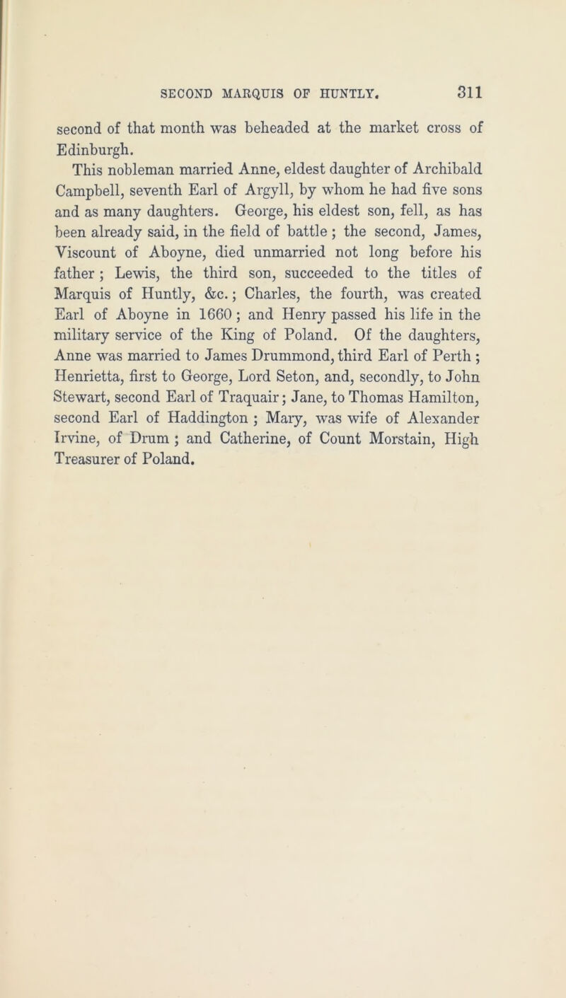 second of that month was beheaded at the market cross of Edinburgh. This nobleman married Anne, eldest daughter of Archibald Campbell, seventh Earl of Argyll, by whom he had five sons and as many daughters. George, his eldest son, fell, as has been already said, in the field of battle ; the second, James, Viscount of Aboyne, died unmarried not long before his father ; Lewis, the third son, succeeded to the titles of Marquis of Huntly, &c.; Charles, the fourth, was created Earl of Aboyne in 1660 ; and Henry passed his life in the military service of the King of Poland. Of the daughters, Anne was married to James Drummond, third Earl of Perth ; Henrietta, first to George, Lord Seton, and, secondly, to John Stewart, second Earl of Traquair; Jane, to Thomas Hamilton, second Earl of Haddington ; Maiy, was wife of Alexander Irvine, of Drum ; and Catherine, of Count Morstain, High Treasurer of Poland.