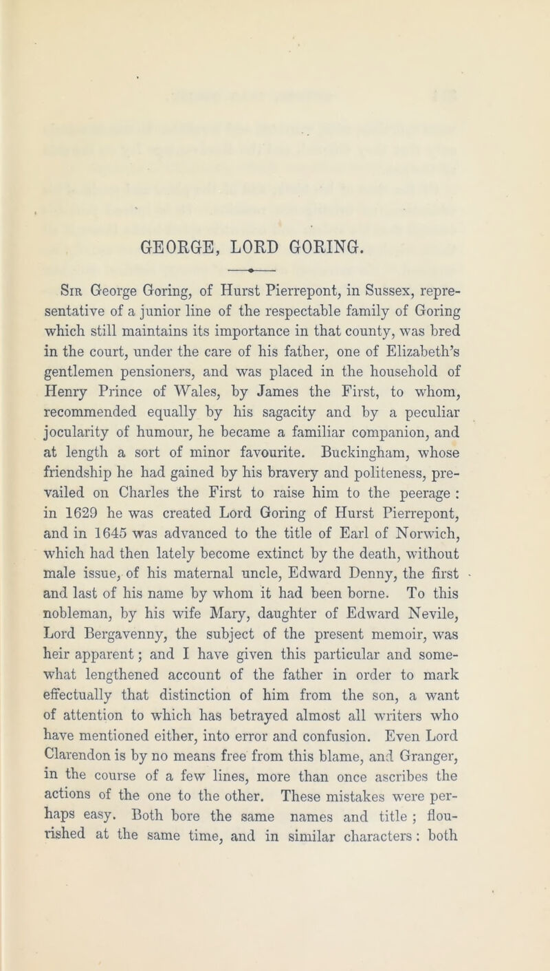 Sir George Goring, of Hurst Pierrepont, in Sussex, repre- sentative of a junior line of the respectable family of Goring which still maintains its importance in that county, was bred in the court, under the care of his father, one of Elizabeth’s gentlemen pensioners, and was placed in the household of Henry Prince of Wales, by James the First, to whom, recommended equally by his sagacity and by a peculiar jocularity of humour, he became a familiar companion, and at length a sort of minor favourite. Buckingham, whose friendship he had gained by his bravery and politeness, pre- vailed on Charles the First to raise him to the peerage : in 1629 he was created Lord Goring of Hurst Pierrepont, and in 1645 was advanced to the title of Earl of Norwich, which had then lately become extinct by the death, without male issue, of his maternal uncle, Edward Denny, the first and last of his name by whom it had been borne. To this nobleman, by his wife Mary, daughter of Edward Nevile, Lord Bergavenny, the subject of the present memoir, was heir apparent; and I have given this particular and some- what lengthened account of the father in order to mark effectually that distinction of him from the son, a want of attention to which has betrayed almost all writers who have mentioned either, into error and confusion. Even Lord Clarendon is by no means free from this blame, and Granger, in the course of a few lines, more than once ascribes the actions of the one to the other. These mistakes were per- haps easy. Both bore the same names and title ; flou- rished at the same time, and in similar characters: both