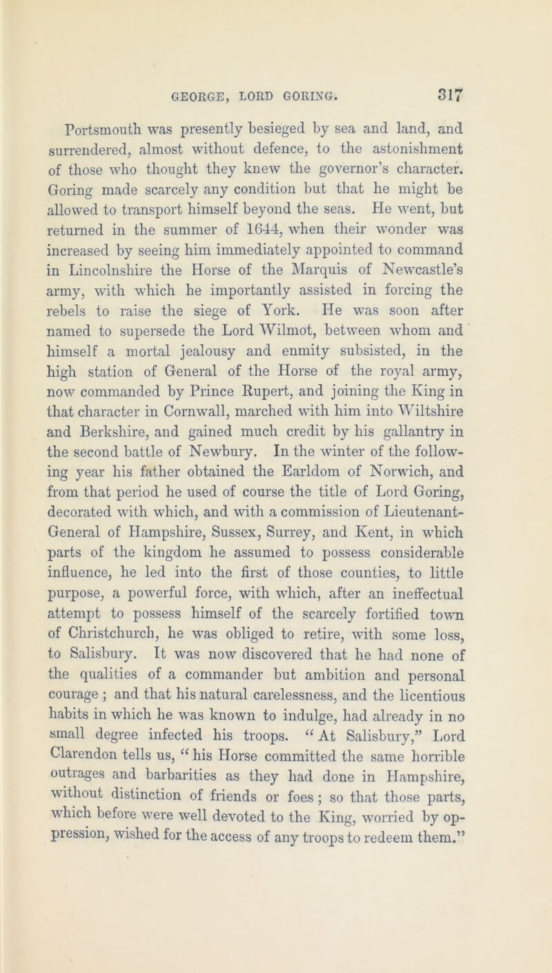 Portsmouth was presently besieged by sea and land, and surrendered, almost without defence, to the astonishment of those who thought they knew the governor’s character. Goring made scarcely any condition but that he might be allowed to transport himself beyond the seas. He went, but returned in the summer of 1644, when their wonder was increased by seeing him immediately appointed to command in Lincolnshire the Horse of the Marquis of Newcastle’s army, with which he importantly assisted in forcing the rebels to raise the siege of York. He was soon after named to supersede the Lord Wilmot, between whom and himself a mortal jealousy and enmity subsisted, in the high station of General of the Horse of the royal army, now commanded by Prince Rupert, and joining the King in that character in Cornwall, marched with him into Wiltshire and Berkshire, and gained much credit by his gallantry in the second battle of Newbury. In the winter of the follow- ing year his father obtained the Earldom of Norwich, and from that period he used of course the title of Lord Goring, decorated with which, and with a commission of Lieutenant- General of Hampshire, Sussex, Surrey, and Kent, in which parts of the kingdom he assumed to possess considerable influence, he led into the first of those counties, to little purpose, a powerful force, with which, after an ineffectual attempt to possess himself of the scarcely fortified to\vn of Christchurch, he was obliged to retire, with some loss, to Salisbury. It was now discovered that he had none of the qualities of a commander but ambition and personal courage ; and that his natural carelessness, and the licentious habits in which he was known to indulge, had already in no small degree infected his troops. ‘‘At Salisbury,” Lord Clarendon tells us, “ his Horse committed the same horrible outrages and barbarities as they had done in Hampshire, without distinction of friends or foes; so that those parts, which before were well devoted to the King, worried by op- pression, wished for the access of any troops to redeem them.”