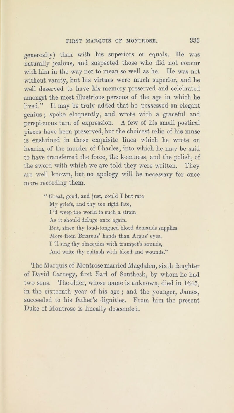 generosity) than with his superiors or equals. He was naturally jealous, and suspected those who did not concur with him in the way not to mean so well as he. He was not without vanity, but his virtues were much superior, and he well deserved to have his memory preserved and celebrated amongst the most illustrious persons of the age in which he lived.” It may be truly added that he possessed an elegant genius ; spoke eloquently, and wrote with a graceful and perspicuous turn of expression. A few of his small poetical pieces have been preserved, but the choicest relic of his muse is enshrined in those exquisite lines which he wrote on hearing of the murder of Charles, into which he may be said to have transferred the force, the keenness, and the polish, of the sword with which we are told they were written. They are well known, but no apology will be necessary for once more recording them. “ Great, good, and just, could I but rate My griefs, and thy too rigid fate, I’d weep the world to such a strain As it should deluge onee again. But, since thy loud-tongued hlood demands supplies IMore from Briareus’ hands than Argus’ eyes, I ’ll sing thy obsequies with trumpet’s sounds, And write thy epitaph with blood and wounds.” The IMarquis of Montrose married Magdalen, sixth daughter of David Carnegy, first Earl of Southesk, by whom he had two sons. The elder, whose name is unknown, died in 1645, in the sixteenth year of his age ; and the younger, James, succeeded to his father’s dignities. From him the present Duke of IMontrose is lineally descended.