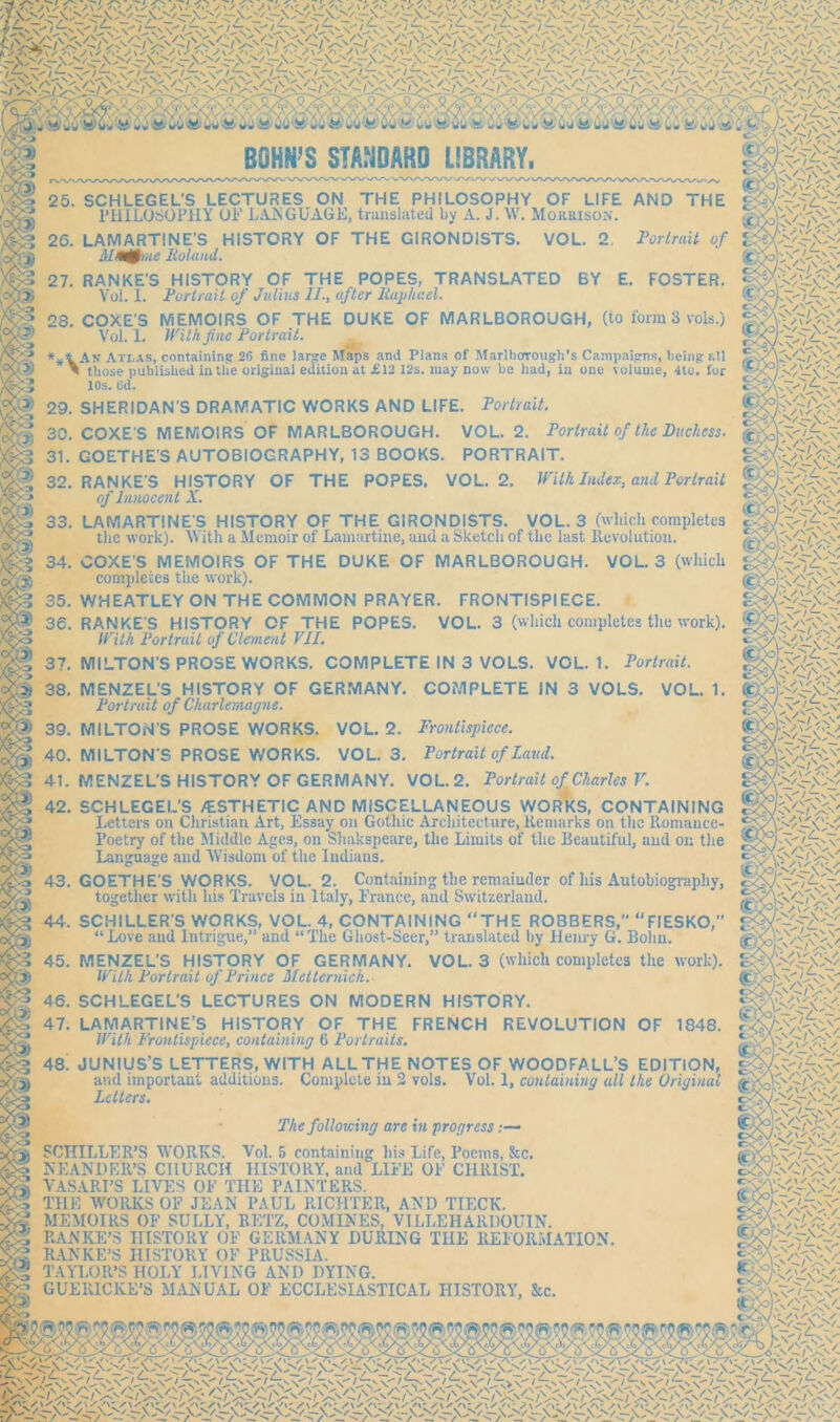 25. SCHLEGEL'S LECTURES ON THE PHILOSOPHY OF LIFE PHILOSOPHY 01'1 LANGUAGE, translated by A. J. W. Morrison. 26. LAMARTINE’S HISTORY OF THE GIRONDISTS. VOL. 2. Portrait of JDuMine Boland. 27. RANKE'S HISTORY OF THE POPES, TRANSLATED BY E. FOSTER. Vol. 1. Portrait of Julius II., after Raphael. 28. COXE'S MEMOIRS OF THE DUKE OF MARLBOROUGH, (to form 3 vols.) Vol. 1. With fine Portrait. Ax Atlas, containing 26 fine large Maps and Plans of Marlborough’s Campaigns, being f.ll n those published in the original edition at £12 12s. may now be had, in one volume, 4to. for 10s. Ud. 29. SHERIDAN'S DRAMATIC WORKS AND LIFE. Portrait. 30. COXE'S MEMOIRS OF MARLBOROUGH. VOL. 2. Portrait of the Duchess. 31. GOETHE'S AUTOBIOGRAPHY, 13 BOOKS. PORTRAIT. 32. RANKE'S HISTORY OF THE POPES, VOL. 2. With Index, and Portrait of Innocent A. LAMARTINE'S HISTORY OF THE GIRONDISTS. VOL. 3 (which completes the work). With a Memoir of Lamartine, and a Sketch of the last ltevolution. COXE'S MEMOIRS OF THE DUKE OF MARLBOROUGH. VOL. 3 (which completes the work). WHEATLEY ON THE COMMON PRAYER. FRONTISPIECE. RANKE'S HISTORY OF THE POPES. VOL. 3 (which completes the work). With Portrait of Clement VII. MILTON'S PROSE WORKS. COMPLETE IN 3 VOLS. VOL. 1. Portrait. COMPLETE IN 3 VOLS. VOL. 1. 33. 34 tc 37 ■/Vo- $$ 38. MENZEL’S HISTORY OF GERMANY. Portrait of Charlemagne. 39. MILTON'S PROSE WORKS. VOL. 2. Frontispiece. 40. MILTON'S PROSE WORKS. VOL. 3. Portrait of Land. 41. MENZEL'S HISTORY OF GERMANY. VOL. 2. Portrait of Charles V. Cc ; C>/i'A \ Ct N V mm 42. SCHLEGEL'S /ESTHETIC AND MISCELLANEOUS WORKS, CONTAINING Letters on Christian Art, Essay on Gothic Architecture, Remarks on the Romance- Poetry of the Middle Ages, on Shakspeare, the Limits of the Beautiful, and on the Language and Wisdom of the Indians. mm 3 K./\\ <v/ KN •/ /N' ' 43. GOETHE'S WORKS. VOL. 2. Containing the remainder of his Autobiography, together with his Travels in Italy, France, and Switzerland. 44. SCHILLER'S WORKS, VOL. 4, CONTAINING “THE ROBBERS, “FIESKO,” “Love and Intrigue,” and “The Ghost-Seer,” translated by llenry G. Bohn. 45. MENZEL'S HISTORY OF GERMANY. VOL. 3 (which completes the work). With Portrait of Prince Metternich.- 46. SCHLEGEL'S LECTURES ON MODERN HISTORY. 47. LAMARTINE’S HISTORY OF THE FRENCH REVOLUTION OF 1848. With Frontispiece, containing 6 Portraits. 48! JUNIUS’S LETTERS, WITH ALL THE NOTES OF WOODFALL’S EDITION, and important additions. Complete in 2 vols. Vol. 1, containing all the Original (c olvkkVk Letters. (jC oK \ v The following are in progress .— SCHILLER’S WORKS. Vol. 5 containing his Life, Poems, &c. MEANDER’S CHURCH HISTORY, and LIFE OF CHRIST. VASARI’S LIVES OF THE PAINTERS. THE WORKS OF JEAN PAUL RICHTER, AND TIECK. MEMOIRS OF SULLY, RETZ, COMINES, VILLEHAllDOUIN. RANKE’S HISTORY OF GERMANY DURING THE REFORMATION. RANKE’S HISTORY OF PRUSSIA. TAYLOR’S HOLY LIVING AND DYING. GUERICKE’S MANUAL OF ECCLESIASTICAL HISTORY, See. s V V' v 'ev,'- \ fc-v-'oy-vv.