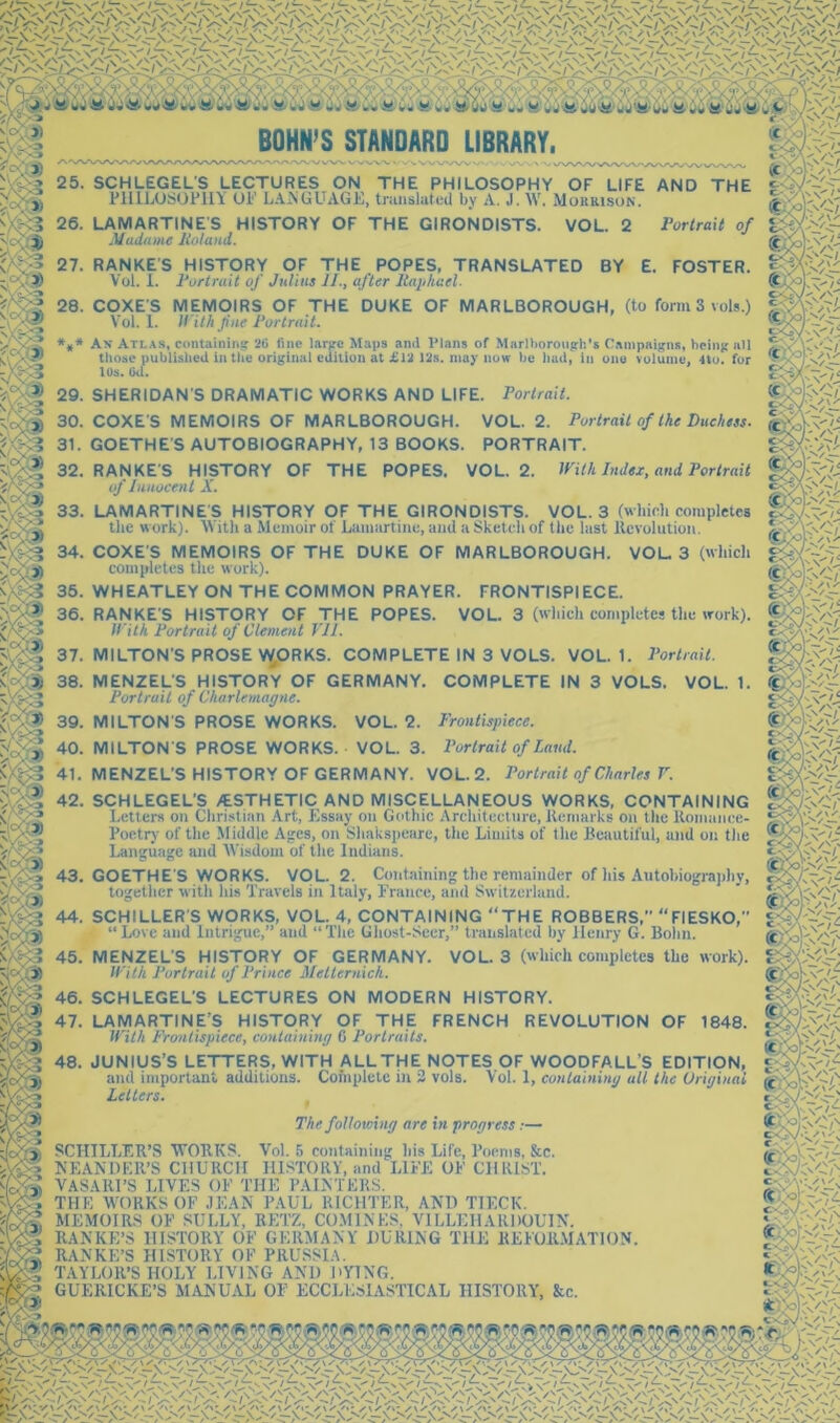 BOHN’S STANDARD LIBRARY, - W'\/VVv*WA«V 25. SCHLEGELS LECTURES ON THE PHILOSOPHY OF LIFE AND THE PlUljOSOFllY OF L.LiSGLTAGF, tninsluted by A. J. W. Muukison. VortraH 26. LAMARTINE'S HISTORY OF THE GIRONDISTS. Madame Holand. VOL. 2 BY 27. RANKE S HISTORY OF THE , POPES, TRANSLATED Vol. 1. 2‘ortruit of Julius 11., after Raphael. 28. COXES MEMOIRS OF THE DUKE OF MARLBOROUGH, (to formSvols.) Vol. 1. Wil/i fne Rortrait. *,* An Atlas, containins 20 fine larpe Maps ami Plans of Marlborough’s Campaigns, being all 38. MENZEL'S HISTORY OF GERMANY. Portrait of Charlemagne. 39. MILTON'S PROSE WORKS. VOL. 2. Frontispiece. 40. MILTONS PROSE WORKS. VOL. 3. Portrait of Laud. 41. MENZEL’S HISTORY OF GERMANY. VOL.2. Portrait of Charles V. 1. 42. SCHLEGEL’S /ESTHETIC AND MISCELLANEOUS WORKS, CONTAINING Letters on Christian Art, Essay on Gothic Architecture, Kenmrks on the Romance- Poetry of the Middle Ages, on Shakspeare, the Limits of the Beautiful, and on the Language and AVisdom of the Indians. 43, GOETHE S WORKS. VOL. 2. Containing the remainder of his Autohiograjihy, together with his Travels in Italy, France, and Switzerland. 44. SCHILLER'S WORKS, VOL. 4, CONTAINING “THE ROBBERS, “FIESKO, “ Love and Intrigue,” and “ The Ghost-Seer,” translated by Henry G. Bolin. 45. MENZEL'S HISTORY OF GERMANY. VOL. 3 (which completes the work). With Portrait of Prince Metternich. 46. SCHLEGEL'S LECTURES ON MODERN HISTORY. 47. LAMARTINE’S HISTORY OF THE FRENCH REVOLUTION OF 1848. M'ith Frontispiece, containing 6 Portraits. 48. JUNIUS’S LETTERS, WITH ALL THE NOTES OF WOODFALL’S EDITION, and important additions. Cofnplele in 3 vols. Vol. 1, containing all the Original Letters. The following are in progress:— SCHILLER’S VFORKS. Vol. 5 containing his Life, Poems, &c. KEANDER’S CHURCH HISTORY, and LIFE OF CHRIST. VASARI’S LIVES OF THE PALNTERS. THE WORKS OF JEAN PAUL RICHTER, AND TIECK. MEMOIRS OF SULLY, RETZ, CO.MINES. VILLEHARDOUIN. RANKE’S HISTORY OF GERMANY DURING THE REFORMATION. RANKE’S HISTORY OF PRUSSIA. TAYLOR’S HOLY LIVING AND DYING. GUERICKE’S MANUAL OF ECCLESIASTICAL HISTORY, &c. (C:/J of E. FOSTER. those published in the original edition at £1^ 12s. may now be liad^ in one volume, 4to. for lUS. (Ml. 29. SHERIDAN’S DRAMATIC WORKS AND LIFE. Portrait. 30. COXES MEMOIRS OF MARLBOROUGH. VOL.2. Portrait of the Duchess. 31. GOETHE S AUTOBIOGRAPHY, 13 BOOKS. PORTRAIT. 32. RANKE’S HISTORY OF THE POPES. VOL. 2. mih Index, and Portrait of Innocent X. 33. LAMARTINE'S HISTORY OF THE GIRONDISTS. VOL. 3 (which completes the work). With a Memoir of Lamartine, and a Sketch of the last Revolution, 34. COXE S MEMOIRS OF THE DUKE OF MARLBOROUGH. VOL, 3 (which completes the work). 35. WHEATLEY ON THE COMMON PRAYER. FRONTISPIECE. 36. RANKE’S HISTORY OF THE POPES. VOL. 3 (which completes the work). With Portrait of Clement VI1. 37. MILTON'S PROSE W„ORKS. COMPLETE IN 3 VOLS. VOL. 1. Portrait. COMPLETE IN 3 VOLS. VOL. C'V ^ W V’' / ‘ ivCT' c>OYv\'’'y’