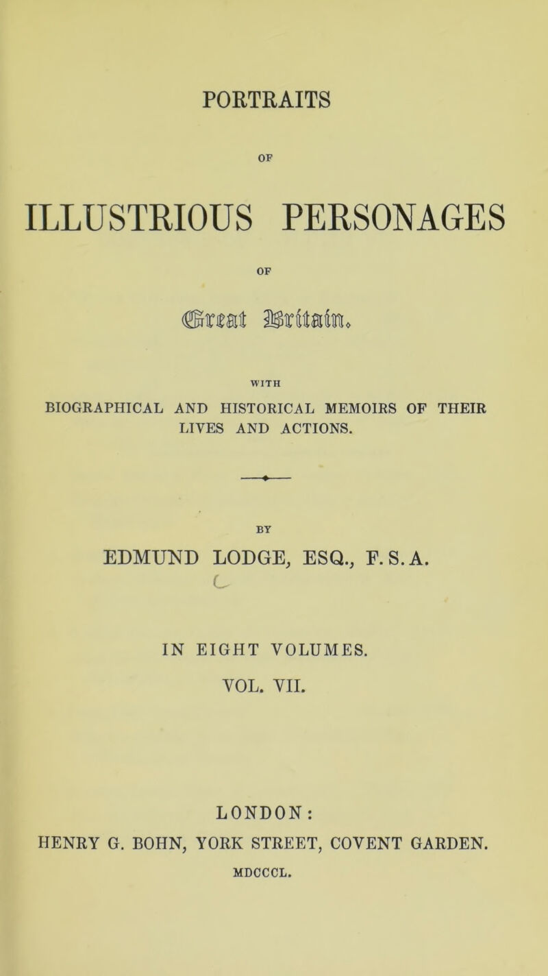 PORTRAITS OF ILLUSTRIOUS PERSONAGES WITH BIOGRAPHICAL AND HISTORICAL MEMOIRS OF THEIR LIVES AND ACTIONS. BY EDMUND LODGE, ESQ., F.S.A. C IN EIGHT VOLUMES. VOL. VII. LONDON: HENRY G. BOHN, YORK STREET, COVENT GARDEN. MDCCCL.