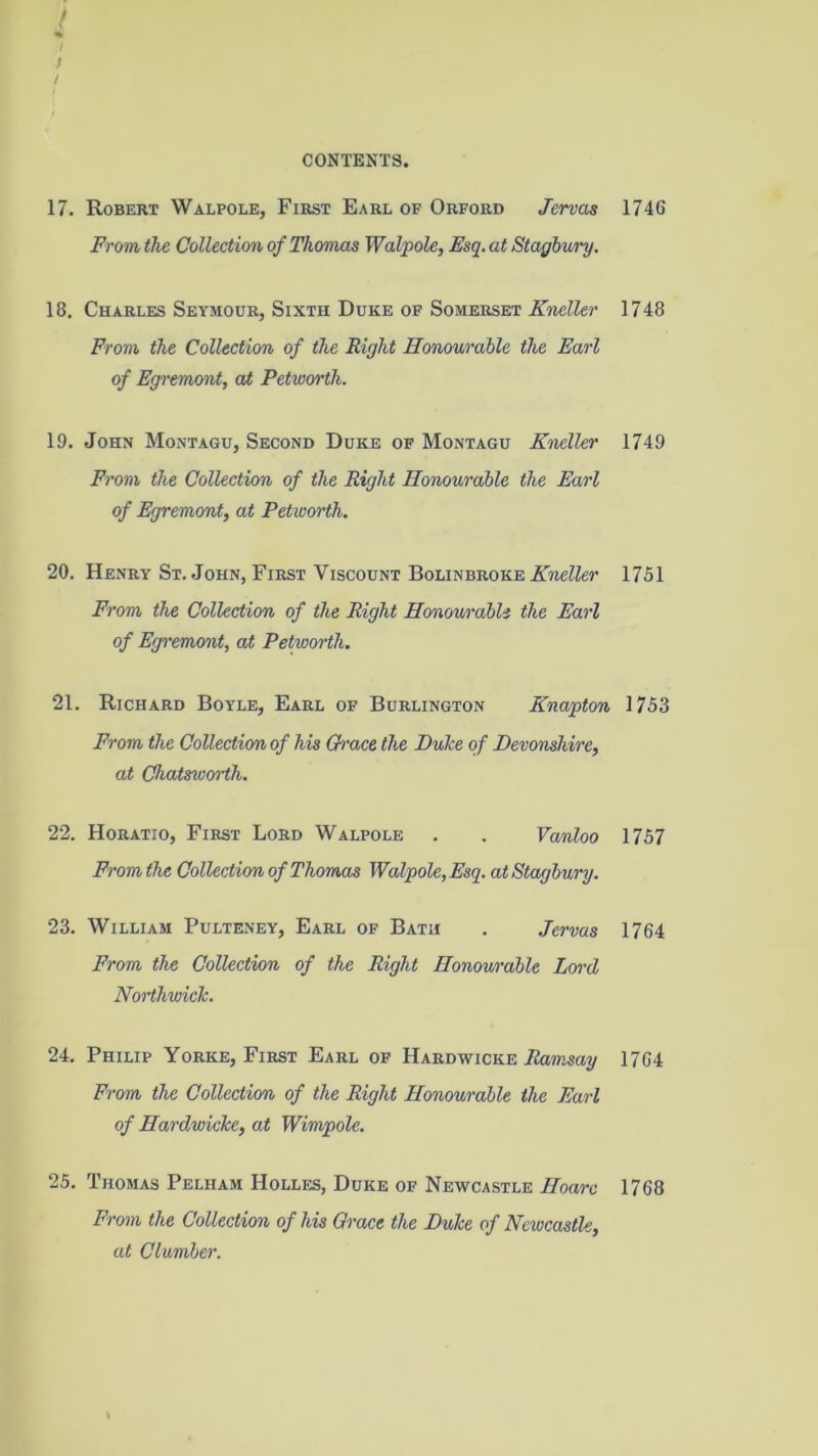 17. Robert Walpole, First Earl of Orford Jervas From the Collection of Thomas Walpole, Esq. at Stagbury. 18. Charles Seymour, Sixth Duke of Somerset Kneller From the Collection of the Right Honourable the Earl of Egremont, at Petworth. 19. John Montagu, Second Duke of Montagu Kneller From the Collection of the Right Honourable the Earl of Egremont, at Petworth. 20. Henry St.John, First Viscount Bolinbroke From the Collection of the Right Honourable the Earl of Egremont, at Petworth. 21. Richard Boyle, Earl of Burlington Knapton From the Collection of his Qrace the DuTce of Devonshire, at Chatsworth. 22. Horatio, First Lord Walpole . . Vanloo Prom the Collection of Thomas Walpole, Esq. at Stagbury. 23. William Pulteney, Earl of Bath . .Terras From the Collection of the Right Honourable Lor'd Northwich. 24. Philip Yorke, First Earl of Hardwicke .Ramsay From the Collection of the Right Honourable the Earl of Hardwicke, at Wimpole. 25. Thomas Pelham Holles, Duke of Newcastle Hoarc From the Collection of his Qrace the Duke of Newcastle, at Clumber. 1746 1748 1749 1751 1753 1757 1764 1764 1768