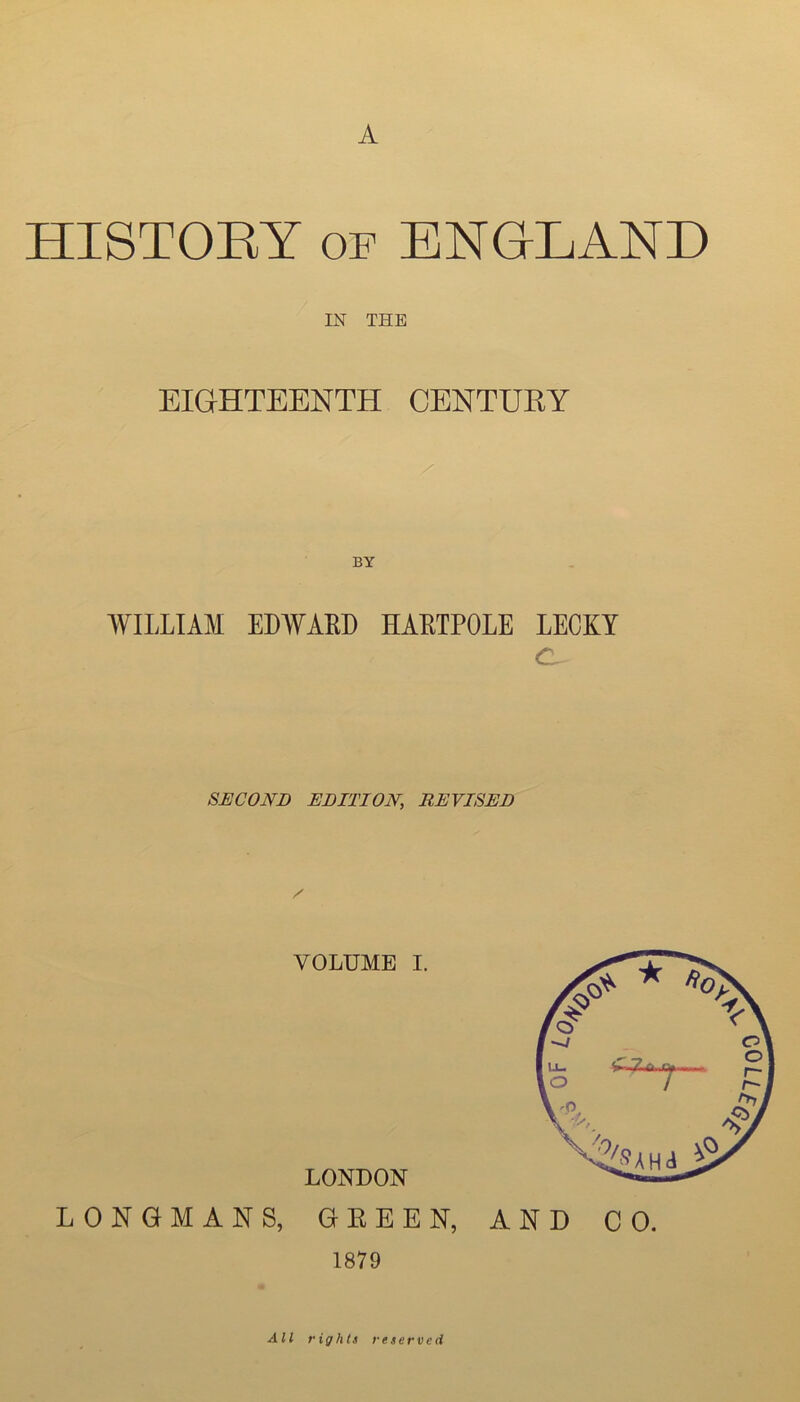 A HISTOET OF ENGLAND IN THE EIGHTEENTH CENTUEY BY WILLIAM EDWARD HARTPOLE LECKY SECOND EDITION, REVISED VOLUME I. LONDON LONGMANS, GEEEN, 1879 AND CO. All right) reserved ^7700